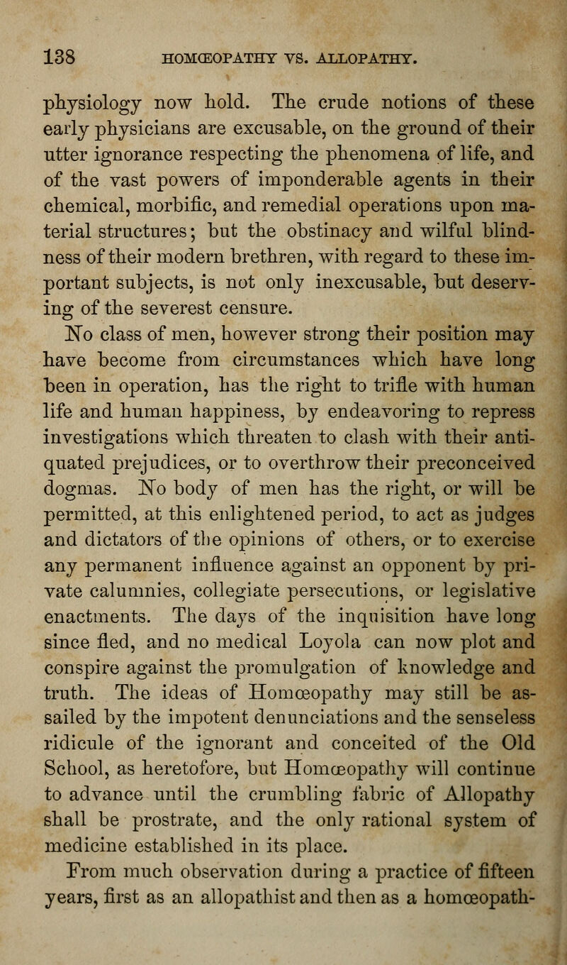 physiology now hold. The crude notions of these early physicians are excusable, on the ground of their utter ignorance respecting the phenomena of life, and of the vast powers of imponderable agents in their chemical, morbific, and remedial operations upon ma- terial structures; but the obstinacy aud wilful blind- ness of their modern brethren, with regard to these im- portant subjects, is not only inexcusable, but deserv- ing of the severest censure. No class of men, however strong their position may have become from circumstances which have long been in operation, has the right to trifle with human life and human happiness, by endeavoring to repress investigations which threaten to clash with their anti- quated prejudices, or to overthrow their preconceived dogmas. No body of men has the right, or will be permitted, at this enlightened period, to act as judges and dictators of the opinions of others, or to exercise any permanent influence against an opponent by pri- vate calumnies, collegiate persecutions, or legislative enactments. The days of the inquisition have long since fled, and no medical Loyola can now plot and conspire against the promulgation of knowledge and truth. The ideas of Homoeopathy may still be as- sailed by the impotent denunciations and the senseless ridicule of the ignorant and conceited of the Old School, as heretofore, but Homoeopathy will continue to advance until the crumbling fabric of Allopathy shall be prostrate, and the only rational system of medicine established in its place. From much observation during a practice of fifteen years, first as an allopatbist and then as a homoeopath-
