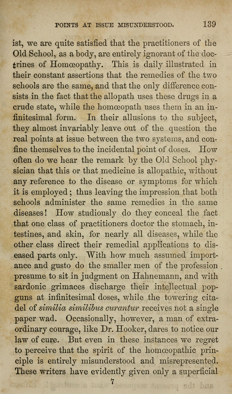 ist, we are quite satisfied that the practitioners of the Old School, as a body, are entirely ignorant of the doc- trines of Homoeopathy. This is daily illustrated in their constant assertions that the remedies of the two schools are the same, and that the only difference con- sists in the fact that the allopath uses these drugs in a crude state, while the homoeopath uses them in an in- finitesimal form. In their allusions to the subject, they almost invariably leave out of the question the real points at issue between the two systems, and con- fine themselves to the incidental point of doses. How often do we hear the remark by the Old School phy- sician that this or that medicine is allopathic, without any reference to the disease or symptoms for which it is employed; thus leaving the impression that both schools administer the same remedies in the same diseases! How studiously do they conceal the fact that one class of practitioners doctor the stomach, in- testines, and skin, for nearly all diseases, while the other class direct their remedial applications to dis- eased parts only. With how much assumed import- ance and gusto do the smaller men of the profession presume to sit in judgment on Hahnemann, and with sardonic grimaces discharge their intellectual pop- guns at infinitesimal doses, while the towering cita- del of similia similibus curantur receives not a single paper wad. Occasionally, however, a man of extra- ordinary courage, like Dr. Hooker, dares to notice our law of cure. But even in these instances we regret to perceive that the spirit of the homoeopathic prin- ciple is entirely misunderstood and misrepresented. These writers have evidently given only a superficial 1