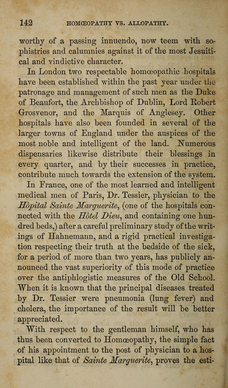 worthy of a passing innuendo, now teem with so- phistries and calumnies against it of the most Jesuiti- cal and vindictive character. In London two respectable homoeopathic hospitals have been established within the past year under the patronage and management of such men as the Duke of Beaufort, the Archbishop of Dublin, Lord Robert Grosvenor, and the Marquis of Anglesey. Other hospitals have also been founded in several of the larger towns of England under the auspices of the most noble and intelligent of the land. Numerous dispensaries likewise distribute their blessings in every quarter, and by their successes in practice, contribute much towards the extension of the system. In France, one of the most learned and intelligent medical men of Paris, Dr. Tessier, physician to the Hdjpital Sainte Marguerite, (one of the hospitals con- nected with the Hotel Dieu, and containing one hun- dred beds,) after a careful preliminary study of the writ- ings of Hahnemann, and a rigid practical investiga- tion respecting their truth at the bedside of the sick, for a period of more than two years, has publicly an- nounced the vast superiority of this mode of practice over the antiphlogistic measures of the Old School. When it is known that the principal diseases treated by Dr. Tessier were pneumonia (lung fever) and cholera, the importance of the result will be better appreciated. With respect to the gentleman himself, who has thus been converted to Homoeopathy, the simple fact of his appointment to the post of physician to a hos- pital like that of /Sainte Marguerite, proves the esti-