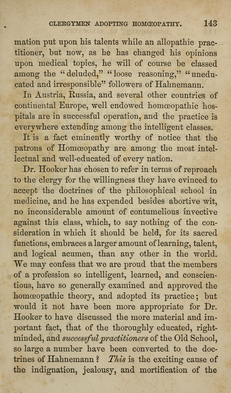 mation put upon his talents while an allopathic prac- titioner, but now, as he has changed his ojDinions upon medical topics, he will of course be classed among the deluded, loose reasoning, unedu- cated and irresponsible followers of Hahnemann. In Austria, Russia, and several other countries of continental Europe, well endowed homoeopathic hos- pitals are in successful operation, and the practice is everywhere extending among the intelligent classes. It is a fact eminently worthy of notice that the patrons of Homoeopathy are among the most intel- lectual and well-educated of every nation. Dr. Hooker has chosen to refer in terms of reproach to the clergy for the willingness they have evinced to accept the doctrines of the philosophical school in medicine, and he has expended besides abortive wit, no inconsiderable amount of contumelious invective against this class, which, to say nothing of the con- sideration in which it should be held, for its sacred functions, embraces a larger amount of learning, talent, and logical acumen, than any other in the world. We may confess that we are proud that the members of a profession so intelligent, learned, and conscien- tious, have so generally examined and approved the homoeopathic theory, and adopted its practice; but would it not have been more appropriate for Dr. Hooker to have discussed the more material and im- portant fact, that of the thoroughly educated, right- minded, and successful practitioners of the Old School, so large a number have been converted to the doc- trines of Hahnemann ? This is the exciting cause of the indignation, jealousy, and mortification of the