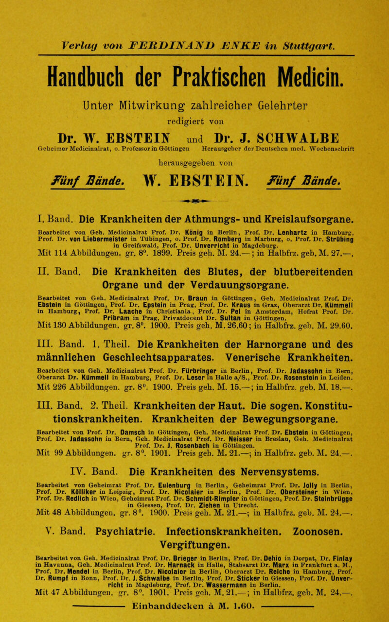 Verlag von FERDINAND ENKE in Stuttgart. Handbuch der Praktischen Medicin. Unter Mitwirkung zahlreicher Gelehrter redigiert von Dr. W. EBSTEIN und Dr. J. SCHWALBE Geheimer Medicinalrat, o. Professorin Göttingen Herausgeber der Deutschen med. Wochenschrift herausgegeben von Fünf Bände. W. EBSTEIN. Fünf Bände. I. Band. Die Krankheiten der Athmungs- und Kreislaufsorgane. Bearbeitet vod Geh. Medicinalr.it Prof. Dr. König in Berlin, Prof. Dr. Lenhartz in Hamburg, Prof. Dr. von Liebermeister in Tübingen, o. Prof. Dr. Romberg in Marburg, o. Prof. Dr. Strllbing in Greifswald, Prof. Dr. Unverricht in Magdeburg. Mit 114 Abbildungen, gr. 8°. 1899. Preis geh. M. 24 —; in Halbfrz. geb. M. 27.—. II. Band. Die Krankheiten des Blutes, der blutbereitenden Organe und der Verdauungsorgane. Bearbeitet von Geh. Medicinalrat Prof. Dr. Braun in Göttingen, Geh. Medicinalrat Prof. Dr. Ebstein in Göttingen, Prof. Dr. Epstein in Prag, Prof. Dr. Kraus in Graz, Oberarzt Dr. KümmelI in Hamburg, Prof. Dr. Laache in Christiania, Prof. Dr. Pel in Amsterdam, Hofrat Prof. Dr. Pribram in Prag, Privatdocent Dr. Sultan in Göttingen. Mit 130 Abbildungen, gr. 8°. 1900. Preis geh. M. 26.60; in Halbfrz. geb. M. 29.60. III. Band. 1. Theil. Die Krankheiten der Harnorgane und des männlichen Geschlechtsapparates. Venerische Krankheiten. Bearbeitet von Geh. Medicinalrat Prof. Dr. FUrbringer in Berlin, Prof. Dr. Jadassohn in Bern, Oberarzt Dr. KUmmell in Hamburg, Prof. Dr. Leser in Halle a/S., Prof. Dr. Rosenstein in Leiden. Mit 226 Abbildungen, gr. 8°. 1900. Preis geh. M. 15.— ; in Halbfrz. geb. M. 18.—. III. Band. 2. Theil. Krankheiten der Haut. Die sogen. Konstitu- tionskrankheiten. Krankheiten der Bewegungsorgane. Bearbeitet von Prof. Dr. Damscll in Göttingen, Geh. Medicinalrat Prof. Dr. Ebstein in Göttingen, Prof. Dr. Jadassohn in Bern, Geh. Medicinalrat Prof. Dr. Neisser in Breslau, Geh, Medicinalrat Prof. Dr. J. Rosenbach in Göttingen. Mit 99 Abbildungen, gr. 8°. 1901. Preis geh. M. 21.—; in Halbfrz. geb. M. 24—. IV. Band. Die Krankheiten des Nervensystems. Bearbeitet von Geheimrat Prof. Dr. Eulenburg in Berlin, Geheimrat Prof. Dr. Jolly in Berlin, Prof. Dr. Kölliker in Leipzig, Prof. Dr. Nicolaier in Berlin, Prof. Dr. Obersteiner in Wien, Prof. Dr. Redlich in Wien, Geheimrat Prof. Dr. Schmidt-Rimpler in Göttingen, Prof. Dr. Steinhrügge in Giessen, Prof. Dr. Ziehen in Utrecht. Mit 48 Abbildungen, gr. 8°. 1900. Preis geh. M. 21.—; in Halbfrz. geb. M. 24.—. V. Band. Psychiatrie. Infectionskrankheiten. Zoonosen. Vergiftungen. Bearbeitet von Geh. Medicinalrat Prof. Dr. Brieger in Berlin, Prof. Dr. Deliio in Dorpat, Dr. Finlay in Havanna, Geh. Medicinalrat Prof. Dr. Harnack in Halle, Stabsarzt Dr. Marx in Frankfurt a. M., Prof. Dr. Mendel in Berlin, Prof. Dr. Nicolaier in Berlin, Oberarzt Dr. Reiche in Hamburg, Prof. Dr. Rumpf in Bonn, Prof. Dr. J. Schwalbe in Berlin, Prof. Dr. Sticker in Giessen, Prof. Dr. Unver- richt in Magdeburg, Prof. Dr. Wassermann in Berlin. Mit 47 Abbildungen, gr. 8°. 1901. Preis geh. M. 21.—; in Halbfrz. geb. M. 24.—. Einbanddecken ä M. 1.60.