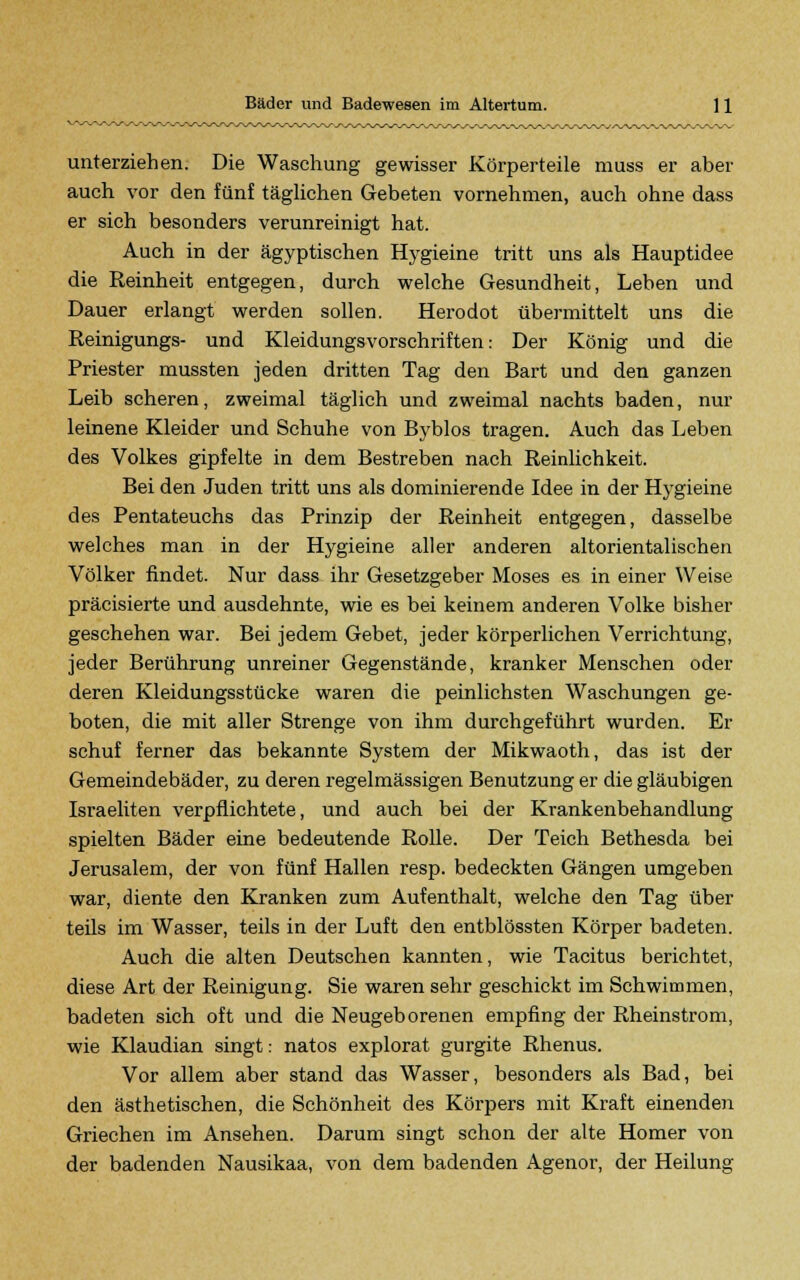 unterziehen. Die Waschung gewisser Körperteile muss er aber auch vor den fünf täglichen Gebeten vornehmen, auch ohne dass er sich besonders verunreinigt hat. Auch in der ägyptischen Hygieine tritt uns als Hauptidee die Reinheit entgegen, durch welche Gesundheit, Leben und Dauer erlangt werden sollen. Herodot übermittelt uns die Reinigungs- und Kleidungsvorschriften: Der König und die Priester mussten jeden dritten Tag den Bart und den ganzen Leib scheren, zweimal täglich und zweimal nachts baden, nur leinene Kleider und Schuhe von Byblos tragen. Auch das Leben des Volkes gipfelte in dem Bestreben nach Reinlichkeit. Bei den Juden tritt uns als dominierende Idee in der Hygieine des Pentateuchs das Prinzip der Reinheit entgegen, dasselbe welches man in der Hygieine aller anderen altorientalischen Völker findet. Nur dass ihr Gesetzgeber Moses es in einer Weise präcisierte und ausdehnte, wie es bei keinem anderen Volke bisher geschehen war. Bei jedem Gebet, jeder körperlichen Verrichtung, jeder Berührung unreiner Gegenstände, kranker Menschen oder deren Kleidungsstücke waren die peinlichsten Waschungen ge- boten, die mit aller Strenge von ihm durchgeführt wurden. Er schuf ferner das bekannte System der Mikwaoth, das ist der Gemeindebäder, zu deren regelmässigen Benutzung er die gläubigen Israeliten verpflichtete, und auch bei der Krankenbehandlung spielten Bäder eine bedeutende Rolle. Der Teich Bethesda bei Jerusalem, der von fünf Hallen resp. bedeckten Gängen umgeben war, diente den Kranken zum Aufenthalt, welche den Tag über teils im Wasser, teils in der Luft den entblössten Körper badeten. Auch die alten Deutschen kannten, wie Tacitus berichtet, diese Art der Reinigung. Sie waren sehr geschickt im Schwimmen, badeten sich oft und die Neugeborenen empfing der Rheinstrom, wie Klaudian singt: natos explorat gurgite Rhenus. Vor allem aber stand das Wasser, besonders als Bad, bei den ästhetischen, die Schönheit des Körpers mit Kraft einenden Griechen im Ansehen. Darum singt schon der alte Homer von der badenden Nausikaa, von dem badenden Agenor, der Heilung