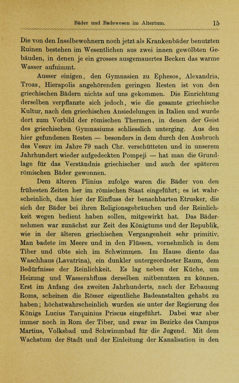 Die von den Inselbewohnern noch jetzt als Krankenbäder benutzten Ruinen bestehen im Wesentlichen aus zwei innen gewölbten Ge- bäuden, in denen je ein grosses ausgemauertes Becken das warme Wasser aufnimmt. Ausser einigen, den Gymnasien zu Ephesos, Alexandria, Troas, Hierapolis angehörenden geringen Resten ist von den griechischen Bädern nichts auf uns gekommen. Die Einrichtung derselben verpflanzte sich jedoch, wie die gesamte griechische Kultur, nach den griechischen Ansiedelungen in Italien und wurde dort zum Vorbild der römischen Thermen, in denen der Geist des griechischen Gymnasiums schliesslich unterging. Aus den hier gefundenen Resten — besonders in dem durch den Ausbruch des Vesuv im Jahre 79 nach Chr. verschütteten und in unserem Jahrhundert wieder aufgedeckten Pompeji — hat man die Grund- lage für das Verständnis griechischer und auch der späteren römischen Bäder gewonnen. Dem älteren Plinius zufolge waren die Bäder von den frühesten Zeiten her im römischen Staat eingeführt; es ist wahr- scheinlich, dass hier der Einfluss der benachbarten Etrusker, die sich der Bäder bei ihren Religionsgebräuchen und der Reinlich- keit wegen bedient haben sollen, mitgewirkt hat. Das Bäder- nehmen war zunächst zur Zeit des Königtums und der Republik, wie in der älteren griechischen Vergangenheit sehr primitiv. Man badete im Meere und in den Flüssen, vornehmlich in dem Tiber und übte sich im Schwimmen. Im Hause diente das Waschhaus (Lavatrina), ein dunkler untergeordneter Raum, dem Bedürfnisse der Reinlichkeit. Es lag neben der Küche, um Heizung und Wasserabfluss derselben mitbenutzen zu können. Erst im Anfang des zweiten Jahrhunderts, nach der Erbauung Roms, scheinen die Römer eigentliche Badeanstalten gehabt zu haben; höchstwahrscheinlich wurden sie unter der Regierung des Königs Lucius Tarquinius Priscus eingeführt. Dabei war aber immer noch in Rom der Tiber, und zwar im Bezirke des Campus Martius, Volksbad und Schwimmbad für die Jugend. Mit dem Wachstum der Stadt und der Einleitung der Kanalisation in den