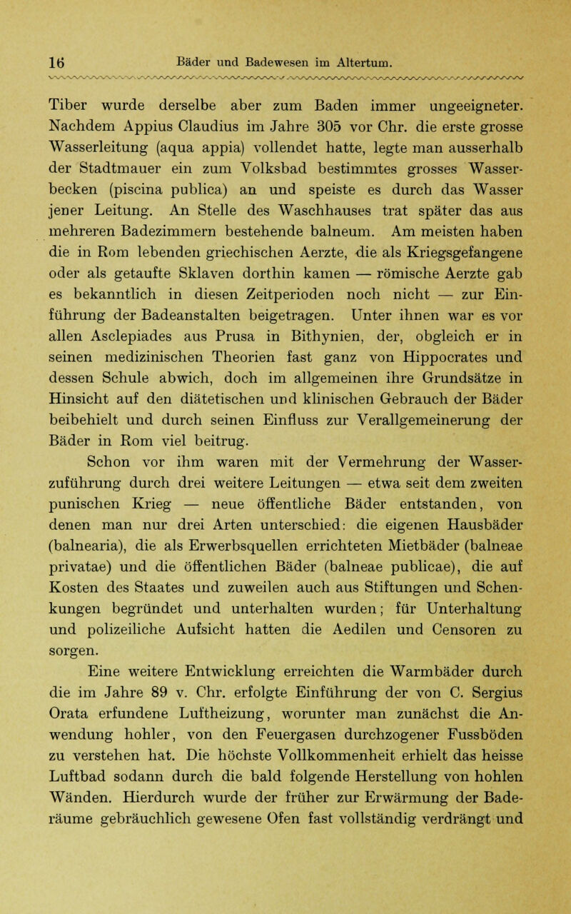 r S-S-S ./^/WW Tiber wurde derselbe aber zum Baden immer ungeeigneter. Nachdem Appius Claudius im Jahre 305 vor Chr. die erste grosse Wasserleitung (aqua appia) vollendet hatte, legte man ausserhalb der Stadtmauer ein zum Volksbad bestimmtes grosses Wasser- becken (piscina publica) an und speiste es durch das Wasser jener Leitung. An Stelle des Waschhauses trat später das aus mehreren Badezimmern bestehende balneum. Am meisten haben die in Rom lebenden griechischen Aerzte, die als Kriegsgefangene oder als getaufte Sklaven dorthin kamen — römische Aerzte gab es bekanntlich in diesen Zeitperioden noch nicht — zur Ein- führung der Badeanstalten beigetragen. Unter ihnen war es vor allen Asclepiades aus Prusa in Bithynien, der, obgleich er in seinen medizinischen Theorien fast ganz von Hippocrates und dessen Schule abwich, doch im allgemeinen ihre Grundsätze in Hinsicht auf den diätetischen und klinischen Gebrauch der Bäder beibehielt und durch seinen Einfluss zur Verallgemeinerung der Bäder in Rom viel beitrug. Schon vor ihm waren mit der Vermehrung der Wasser- zuführung durch drei weitere Leitungen — etwa seit dem zweiten punischen Krieg — neue öffentliche Bäder entstanden, von denen man nur drei Arten unterschied: die eigenen Hausbäder (balnearia), die als Erwerbsquellen errichteten Mietbäder (balneae privatae) und die öffentlichen Bäder (balneae publicae), die auf Kosten des Staates und zuweilen auch aus Stiftungen und Schen- kungen begründet und unterhalten wurden; für Unterhaltung und polizeiliche Aufsicht hatten die Aedilen und Censoren zu sorgen. Eine weitere Entwicklung erreichten die Warmbäder durch die im Jahre 89 v. Chr. erfolgte Einführung der von C. Sergius Orata erfundene Luftheizung, worunter man zunächst die An- wendung hohler, von den Feuergasen durchzogener Fussböden zu verstehen hat. Die höchste Vollkommenheit erhielt das heisse Luftbad sodann durch die bald folgende Herstellung von hohlen Wänden. Hierdurch wurde der früher zur Erwärmung der Bade- räume gebräuchlich gewesene Ofen fast vollständig verdrängt und