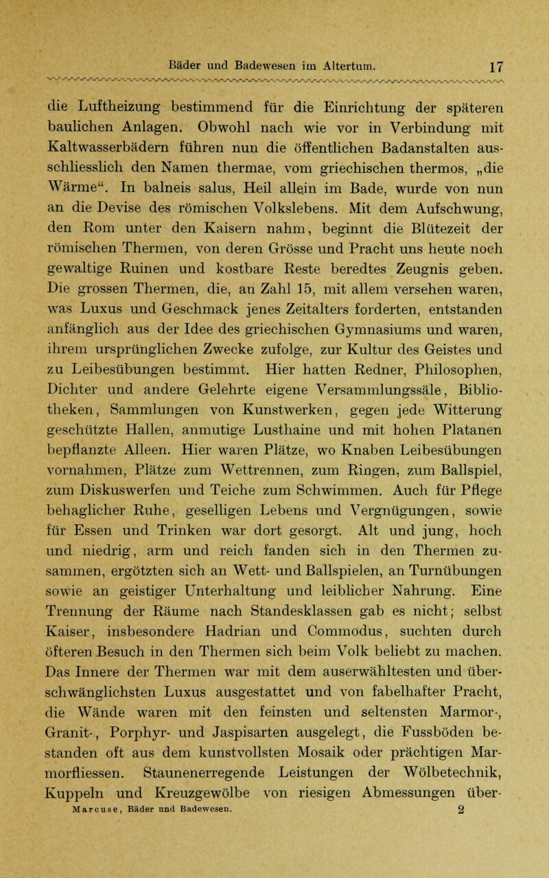 die Luftheizung bestimmend für die Einrichtung der späteren baulichen Anlagen. Obwohl nach wie vor in Verbindung mit Kaltwasserbädern führen nun die öffentlichen Badanstalten aus- schliesslich den Namen thermae, vom griechischen thermos, „die Wärme. In balneis salus, Heil allein im Bade, wurde von nun an die Devise des römischen Volkslebens. Mit dem Aufschwung, den Rom unter den Kaisern nahm, beginnt die Blütezeit der römischen Thermen, von deren Grösse und Pracht uns heute noch gewaltige Ruinen und kostbare Reste beredtes Zeugnis geben. Die grossen Thermen, die, an Zahl 15, mit allem versehen waren, was Luxus und Geschmack jenes Zeitalters forderten, entstanden anfänglich aus der Idee des griechischen Gymnasiums und waren, ihrem ursprünglichen Zwecke zufolge, zur Kultur des Geistes und zu Leibesübungen bestimmt. Hier hatten Redner, Philosophen, Dichter und andere Gelehrte eigene Versammlungssäle, Biblio- theken, Sammlungen von Kunstwerken, gegen jede Witterung geschützte Hallen, anmutige Lusthaine und mit hohen Platanen bepflanzte Alleen. Hier waren Plätze, wo Knaben Leibesübungen vornahmen, Plätze zum Wettrennen, zum Ringen, zum Ballspiel, zum Diskuswerfen und Teiche zum Schwimmen. Auch für Pflege behaglicher Ruhe, geselligen Lebens und Vergnügungen, sowie für Essen und Trinken war dort gesorgt. Alt und jung, hoch und niedrig, arm und reich fanden sich in den Thermen zu- sammen, ergötzten sich an Wett- und Ballspielen, an Turnübungen sowie an geistiger Unterhaltung und leiblicher Nahrung. Eine Trennung der Räume nach Standesklassen gab es nicht; selbst Kaiser, insbesondere Hadrian und Commodus, suchten durch öfteren Besuch in den Thermen sich beim Volk beliebt zu machen. Das Innere der Thermen war mit dem auserwähltesten und über- schwänglichsten Luxus ausgestattet und von fabelhafter Pracht, die Wände waren mit den feinsten und seltensten Marmor-, Granit-, Porphyr- und Jaspisarten ausgelegt, die Fussböden be- standen oft aus dem kunstvollsten Mosaik oder prächtigen Mar- morfliessen. Staunenerregende Leistungen der Wölbetechnik, Kuppeln und Kreuzgewölbe von riesigen Abmessungen über- Marcuse, Bäder nnd Badewesen. 2