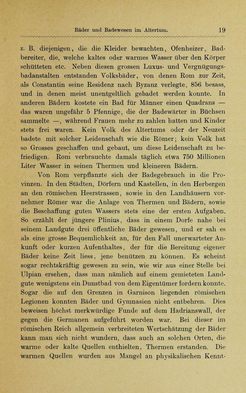 z. B. diejenigen, die die Kleider bewachten, Ofenheizer, Bad- bereiter, die, welche kaltes oder warmes Wasser über den Körper schütteten etc. Neben diesen grossen Luxus- und Vergnügungs- badanstalten entstanden Volksbäder, von denen Rom zur Zeit, als Constantin seine Residenz nach Byzanz verlegte, 856 besass, und in denen meist unentgeltlich gebadet werden konnte. In anderen Bädern kostete ein Bad für Männer einen Quadrans — das waren ungefähr 5 Pfennige, die der Badewärter in Büchsen sammelte —, während Frauen mehr zu zahlen batten und Kinder stets frei waren. Kein Volk des Altertums oder der Neuzeit badete mit solcher Leidenschaft wie die Römer; kein Volk hat so Grosses geschaffen und gebaut, um diese Leidenschaft zu be- friedigen. Rom verbrauchte damals täglich etwa 750 Millionen Liter Wasser in seinen Thermen und kleineren Bädern. Von Rom verpflanzte sich der Badegebrauch in die Pro- vinzen. In den Städten, Dörfern und Kastellen, in den Herbergen an den römischen Heerstrassen, sowie in den Landhäusern vor- nehmer Römer war die Anlage von Thermen und Bädern, sowie die Beschaffung guten Wassers stets eine der ersten Aufgaben. So erzählt der jüngere Plinius, dass in einem Dorfe nahe bei seinem Landgute drei öffentliche Bäder gewesen, und er sah es als eine grosse Bequemlichkeit an, für den Fall unerwarteter An- kunft oder kurzen Aufenthaltes, der für die Bereitung eigener Bäder keine Zeit liess. jene benützen zu können. Es scheint sogar rechtskräftig gewesen zu sein, wie wir aus einer Stelle bei Ulpian ersehen, dass man nämlich auf einem gemieteten Land- gute wenigstens ein Dunstbad von dem Eigentümer fordern konnte. Sogar die auf den Grenzen in Garnison liegenden römischen Legionen konnten Bäder und Gymnasien nicht entbehren. Dies beweisen höchst merkwürdige Funde auf dem Hadrianswall, der gegen die Germanen aufgeführt worden war. Bei dieser im römischen Reich allgemein verbreiteten Wertschätzung der Bäder kann man sich nicht wundern, dass auch an solchen Orten, die warme oder kalte Quellen enthielten. Thermen erstanden. Die warmen Quellen wurden aus Mangel an physikalischen Kennt-
