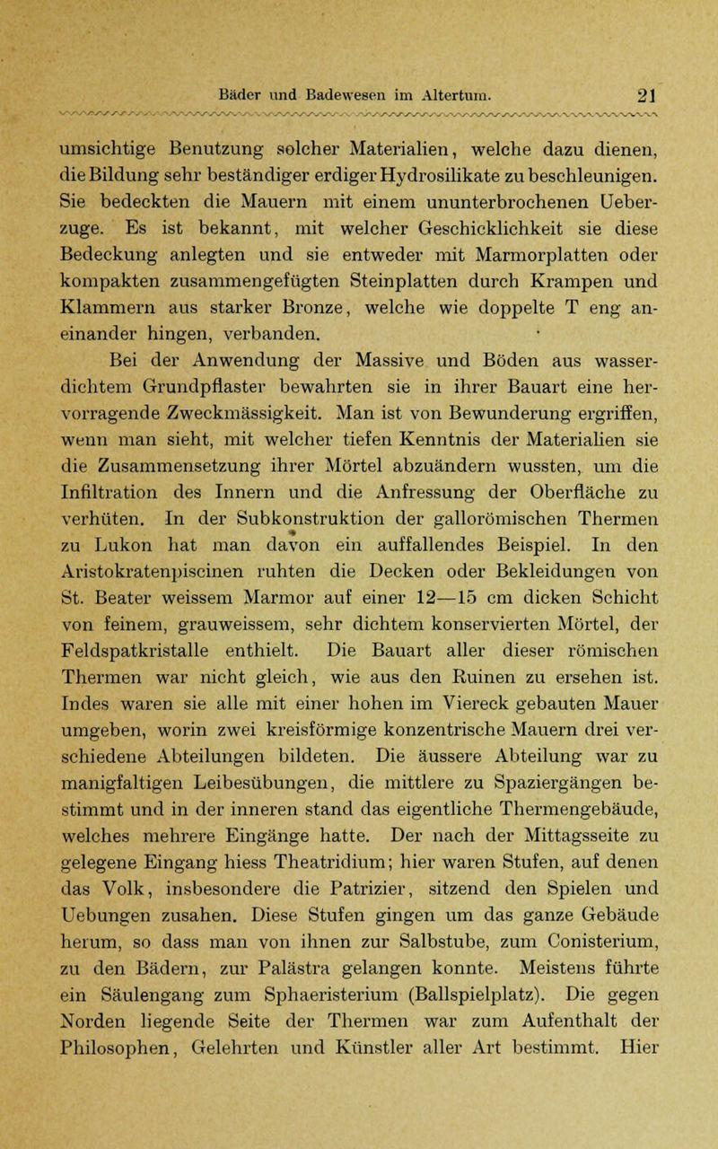 umsichtige Benutzung solcher Materialien, welche dazu dienen, die Bildung sehr beständiger erdiger Hydrosilikate zu beschleunigen. Sie bedeckten die Mauern mit einem ununterbrochenen Ueber- zuge. Es ist bekannt, mit welcher Geschicklichkeit sie diese Bedeckung anlegten und sie entweder mit Marmorplatten oder kompakten zusammengefügten Steinplatten durch Krampen und Klammern aus starker Bronze, welche wie doppelte T eng an- einander hingen, verbanden. Bei der Anwendung der Massive und Böden aus wasser- dichtem Grundpflaster bewahrten sie in ihrer Bauart eine her- vorragende Zweckmässigkeit. Man ist von Bewunderung ergriffen, wenn man sieht, mit welcher tiefen Kenntnis der Materiahen sie die Zusammensetzung ihrer Mörtel abzuändern wussten, um die Infiltration des Innern und die Anfressung der Oberfläche zu verhüten. In der Subkonstruktion der gallorömischen Thermen zu Lukon hat man davon ein auffallendes Beispiel. In den Aristokratenpiscinen ruhten die Decken oder Bekleidungen von St. Beater weissem Marmor auf einer 12—15 cm dicken Schicht von feinem, grauweissem, sehr dichtem konservierten Mörtel, der Feldspatkristalle enthielt. Die Bauart aller dieser römischen Thermen war nicht gleich, wie aus den Ruinen zu ersehen ist. Indes waren sie alle mit einer hohen im Viereck gebauten Mauer umgeben, worin zwei kreisförmige konzentrische Mauern drei ver- schiedene Abteilungen bildeten. Die äussere Abteilung war zu manigfaltigen Leibesübungen, die mittlere zu Spaziergängen be- stimmt und in der inneren stand das eigentliche Thermengebäude, welches mehrere Eingänge hatte. Der nach der Mittagsseite zu gelegene Eingang hiess Theatridium; hier waren Stufen, auf denen das Volk, insbesondere die Patrizier, sitzend den Spielen und Uebungen zusahen. Diese Stufen gingen um das ganze Gebäude herum, so dass man von ihnen zur Salbstube, zum Conisterium, zu den Bädern, zur Palästra gelangen konnte. Meistens führte ein Säulengang zum Sphaeristerium (Ballspielplatz). Die gegen Norden liegende Seite der Thermen war zum Aufenthalt der Philosophen, Gelehrten und Künstler aller Art bestimmt. Hier