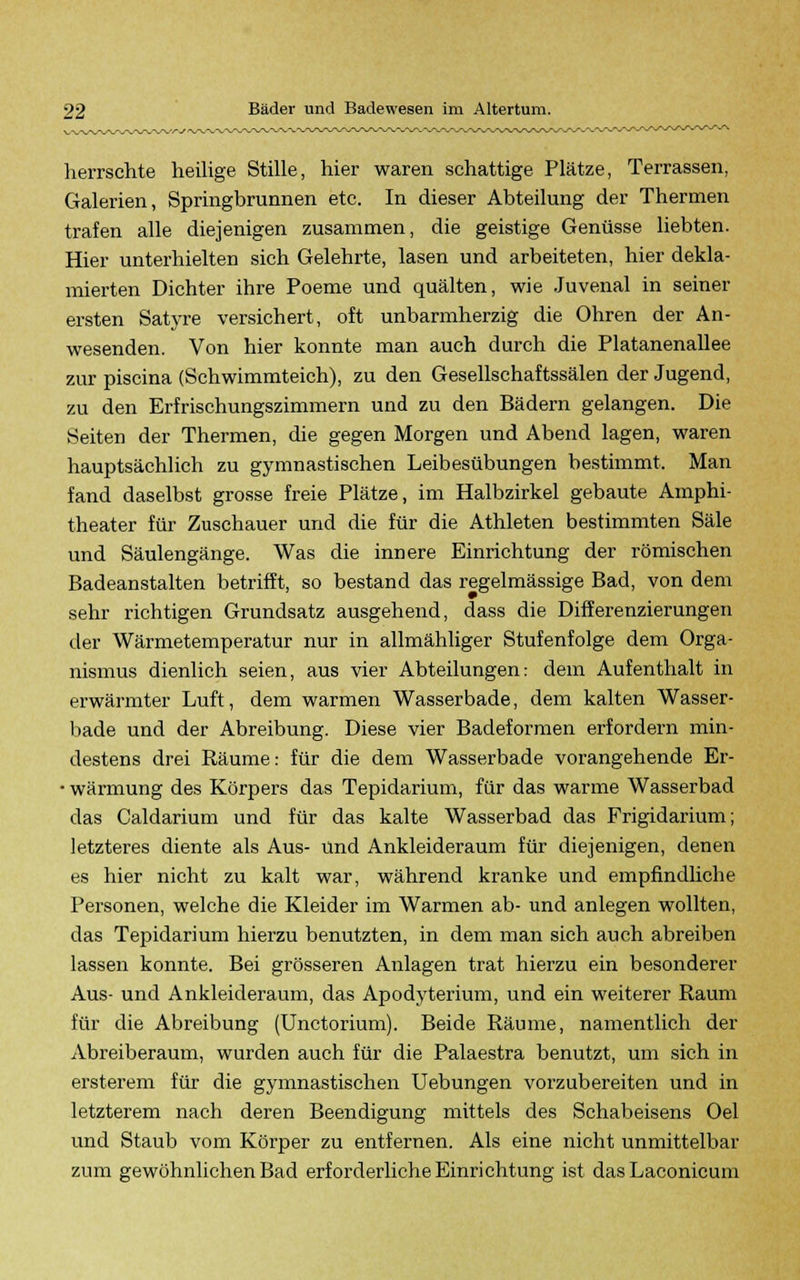 herrschte heilige Stille, hier waren schattige Plätze, Terrassen, Galerien, Springbrunnen etc. In dieser Abteilung der Thermen trafen alle diejenigen zusammen, die geistige Genüsse liebten. Hier unterhielten sich Gelehrte, lasen und arbeiteten, hier dekla- mierten Dichter ihre Poeme und quälten, wie Juvenal in seiner ersten Satyre versichert, oft unbarmherzig die Ohren der An- wesenden. Von hier konnte man auch durch die Platanenallee zur piscina (Schwimmteich), zu den Gesellschaftssälen der Jugend, zu den Erfrischungszimmern und zu den Bädern gelangen. Die Seiten der Thermen, die gegen Morgen und Abend lagen, waren hauptsächlich zu gymnastischen Leibesübungen bestimmt. Man fand daselbst grosse freie Plätze, im Halbzirkel gebaute Amphi- theater für Zuschauer und die für die Athleten bestimmten Säle und Säulengänge. Was die innere Einrichtung der römischen Badeanstalten betrifft, so bestand das regelmässige Bad, von dem sehr richtigen Grundsatz ausgehend, dass die Differenzierungen der Wärmetemperatur nur in allmähliger Stufenfolge dem Orga- nismus dienlich seien, aus vier Abteilungen: dem Aufenthalt in erwärmter Luft, dem warmen Wasserbade, dem kalten Wasser- bade und der Abreibung. Diese vier Badeformen erfordern min- destens drei Räume: für die dem Wasserbade vorangehende Er- • wärmung des Körpers das Tepidarium, für das warme Wasserbad das Caldarium und für das kalte Wasserbad das Frigidarium; letzteres diente als Aus- und Ankleideraum für diejenigen, denen es hier nicht zu kalt war, während kranke und empfindliche Personen, welche die Kleider im Warmen ab- und anlegen wollten, das Tepidarium hierzu benutzten, in dem man sich auch abreiben lassen konnte. Bei grösseren Anlagen trat hierzu ein besonderer Aus- und Ankleideraum, das Apodyterium, und ein weiterer Raum für die Abreibung (Unctorium). Beide Räume, namentlich der Abreiberaum, wurden auch für die Palaestra benutzt, um sich in ersterem für die gymnastischen Uebungen vorzubereiten und in letzterem nach deren Beendigung mittels des Schabeisens Oel und Staub vom Körper zu entfernen. Als eine nicht unmittelbar zum gewöhnlichen Bad erforderliche Einrichtung ist das Laconicum