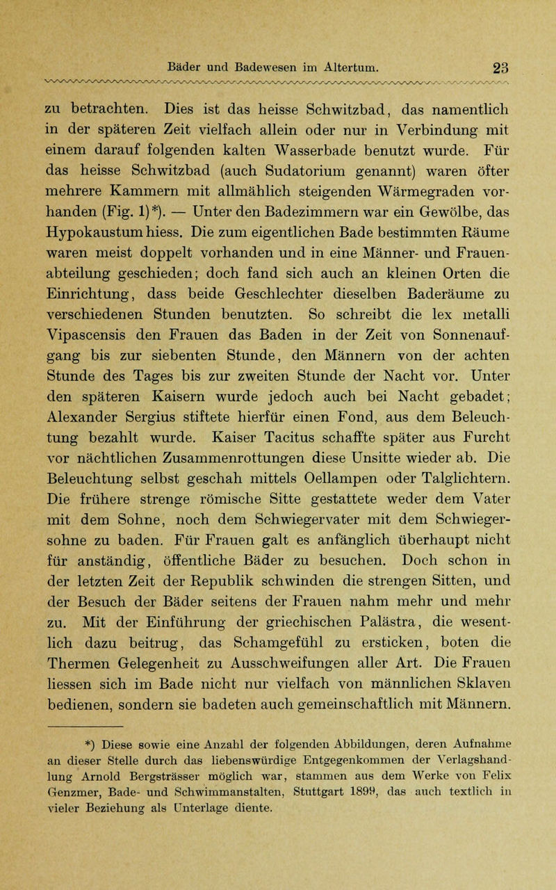 zu betrachten. Dies ist das heisse Schwitzbad, das namentlich in der späteren Zeit vielfach allein oder nur in Verbindung mit einem darauf folgenden kalten Wasserbade benutzt wurde. Für das heisse Schwitzbad (auch Sudatorium genannt) waren öfter mehrere Kammern mit allmählich steigenden Wärmegraden vor- handen (Fig. 1)*). — Unter den Badezimmern war ein Gewölbe, das Hypokaustum hiess. Die zum eigentlichen Bade bestimmten Räume waren meist doppelt vorhanden und in eine Männer- und Frauen- abteilung geschieden; doch fand sich auch an kleinen Orten die Einrichtung, dass beide Geschlechter dieselben Baderäume zu verschiedenen Stunden benutzten. So schreibt die lex metalli Vipascensis den Frauen das Baden in der Zeit von Sonnenauf- gang bis zur siebenten Stunde, den Männern von der achten Stunde des Tages bis zur zweiten Stunde der Nacht vor. Unter den späteren Kaisern wurde jedoch auch bei Nacht gebadet; Alexander Sergius stiftete hierfür einen Fond, aus dem Beleuch- tung bezahlt wurde. Kaiser Tacitus schaffte später aus Furcht vor nächtlichen Zusammenrottungen diese Unsitte wieder ab. Die Beleuchtung selbst geschah mittels Oellampen oder Talglichtern. Die frühere strenge römische Sitte gestattete weder dem Vater mit dem Sohne, noch dem Schwiegervater mit dem Schwieger- sohne zu baden. Für Frauen galt es anfänglich überhaupt nicht für anständig, öffentliche Bäder zu besuchen. Doch schon in der letzten Zeit der Republik schwinden die strengen Sitten, und der Besuch der Bäder seitens der Frauen nahm mehr und mehr zu. Mit der Einführung der griechischen Palästra, die wesent- lich dazu beitrug, das Schamgefühl zu ersticken, boten die Thermen Gelegenheit zu Ausschweifungen aller Art. Die Frauen Hessen sieh im Bade nicht nur vielfach von männlichen Sklaven bedienen, sondern sie badeten auch gemeinschaftlich mit Männern. *) Diese sowie eine Anzahl der folgenden Abbildungen, deren Aufnahme an dieser Stelle durch das liebenswürdige Entgegenkommen der Verlagshand- lung Arnold Bergsträsser möglich war, stammen aus dem Werke von Felix Genzmer, Bade- und Schwimmanstalten, Stuttgart 1899, das auch textlich in vieler Beziehung als Unterlage diente.