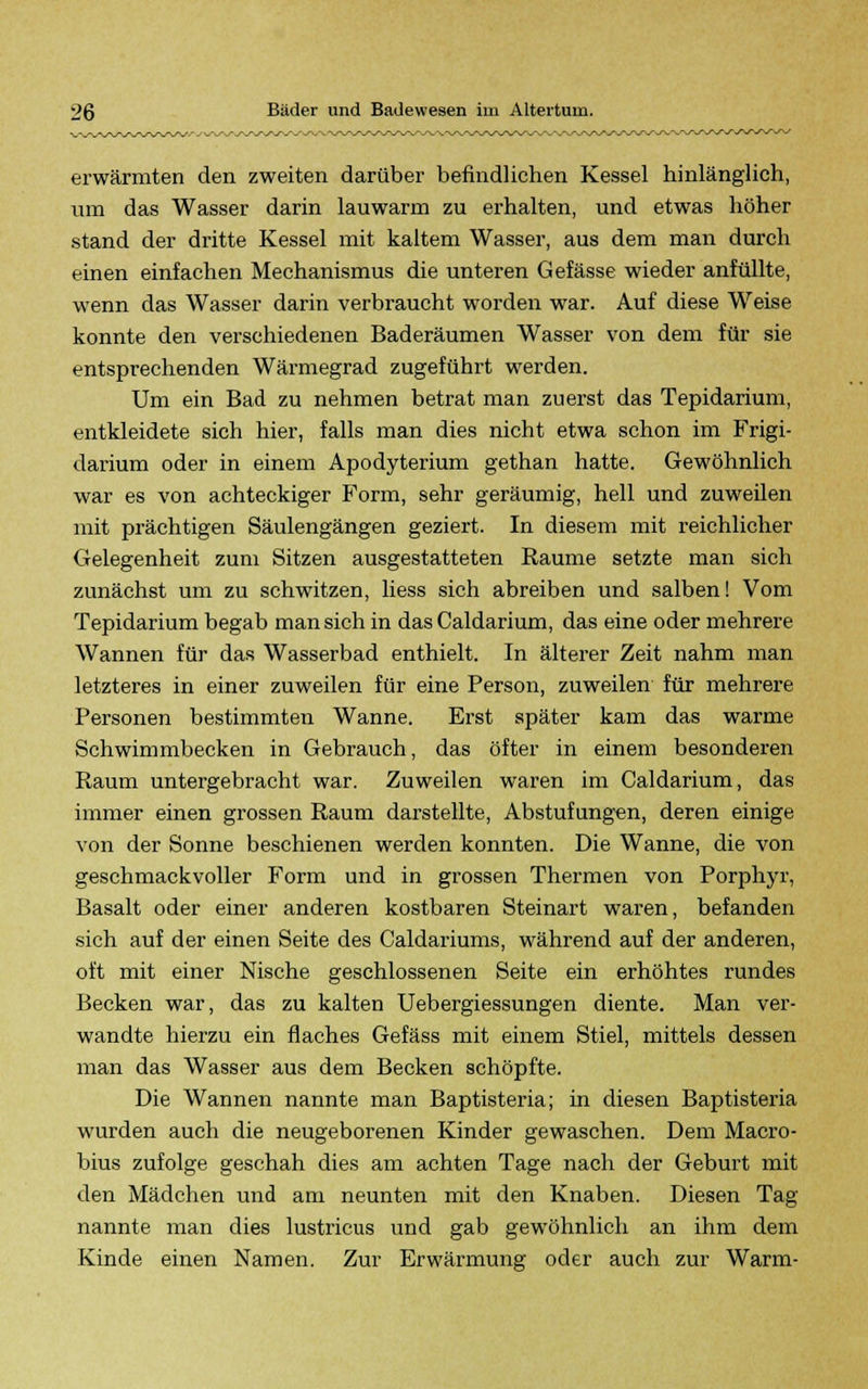 erwärmten den zweiten darüber befindlichen Kessel hinlänglich, um das Wasser darin lauwarm zu erhalten, und etwas höher stand der dritte Kessel mit kaltem Wasser, aus dem man durch einen einfachen Mechanismus die unteren Gefässe wieder anfüllte, wenn das Wasser darin verbraucht worden war. Auf diese Weise konnte den verschiedenen Baderäumen Wasser von dem für sie entsprechenden Wärmegrad zugeführt werden. Um ein Bad zu nehmen betrat man zuerst das Tepidarium, entkleidete sich hier, falls man dies nicht etwa schon im Frigi- darium oder in einem Apodyterium gethan hatte. Gewöhnlich war es von achteckiger Form, sehr geräumig, hell und zuweilen mit prächtigen Säulengängen geziert. In diesem mit reichlicher Gelegenheit zum Sitzen ausgestatteten Räume setzte man sich zunächst um zu schwitzen, liess sich abreiben und salben! Vom Tepidarium begab man sich in das Caldarium, das eine oder mehrere Wannen für das Wasserbad enthielt. In älterer Zeit nahm man letzteres in einer zuweilen für eine Person, zuweilen für mehrere Personen bestimmten Wanne. Erst später kam das warme Schwimmbecken in Gebrauch, das öfter in einem besonderen Raum untergebracht war. Zuweilen waren im Caldarium, das immer einen grossen Raum darstellte, Abstufungen, deren einige von der Sonne beschienen werden konnten. Die Wanne, die von geschmackvoller Form und in grossen Thermen von Porphyr, Basalt oder einer anderen kostbaren Steinart waren, befanden sich auf der einen Seite des Caldariums, während auf der anderen, oft mit einer Nische geschlossenen Seite ein erhöhtes rundes Becken war, das zu kalten Uebergiessungen diente. Man ver- wandte hierzu ein flaches Gefäss mit einem Stiel, mittels dessen man das Wasser aus dem Becken schöpfte. Die Wannen nannte man Baptisteria; in diesen Baptisteria wurden auch die neugeborenen Kinder gewaschen. Dem Macro- bius zufolge geschah dies am achten Tage nach der Geburt mit den Mädchen und am neunten mit den Knaben. Diesen Tag nannte man dies lustricus und gab gewöhnlich an ihm dem Kinde einen Namen. Zur Erwärmung oder auch zur Warm-