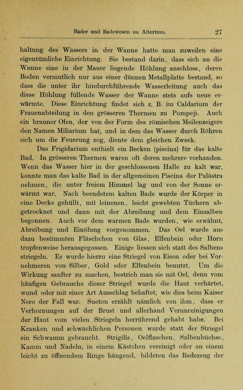 haltung des Wassers in der Wanne hatte man zuweilen eine eigentümliche Einrichtung. Sie bestand darin, dass sich an die Wanne eine in der Mauer liegende Höhlung anschloss, deren Boden vermutlich nur aus einer dünnen Metallplatte bestand, so dass die unter ihr hindurchführende Wasserleitung auch das diese Höhlung füllende Wasser der Wanne stets aufs neue er- wärmte. Diese Einrichtung findet sich z. B. im Caldarium der Frauenabteilung in den grösseren Thermen zu Pompeji. Auch ein brauner Ofen, der von der Form des römischen Meilenzeigers den Namen Miliarium hat, und in dem das Wasser durch Röhren sich um die Feuerung zog, diente dem gleichen Zweck. Das Frigidarium enthielt ein Becken (piscina) für das kalte Bad. In grösseren Thermen waren oft deren mehrere vorhanden. Wenn das Wasser hier in der geschlossenen Halle zu kalt war, konnte man das kalte Bad in der allgemeinen Piscina der Palästra nehmen, die unter freiem Himmel lag und von der Sonne er- wärmt war. Nach beendetem kalten Bade wurde der Körper in eine Decke gehüllt, mit leinenen, leicht gewebten Tüchern ab- getrocknet und dann mit der Abreibung und dem Einsalben begonnen. Auch vor dem warmen Bade wurden, wie erwähnt, Abreibung und Einölung vorgenommen. Das Oel wurde aus dazu bestimmten Fläschchen von Glas, Elfenbein oder Hörn tropfenweise herausgegossen. Einige liessen sich statt des Salbens striegeln. Es wurde hierzu eine Striegel von Eisen oder bei Vor- nehmeren von Silber, Gold oder Elfenbein benutzt. Um die Wirkung sanfter zu machen, bestrich man sie mit Oel, denn vom häufigen Gebrauche dieser Striegel wurde die Haut verhärtet, wund oder mit einer Art Ausschlag behaftet, wie dies beim Kaiser Nero der Fall war. Sueton erzählt nämlich von ihm, dass er Verhornungen auf der Brust und allerhand Verunreinigungen der Haut vom vielen Striegeln herrührend gehabt habe. Bei Kranken und schwächlichen Personen wurde statt der Striegel ein Schwamm gebraucht. Strigilis, Oelflaschen, Salbenbüchse, Kamm und Nadeln, in einem Kästchen vereinigt oder an einem leicht zu öffnendem Ringe hängend, bildeten das Badezeug der