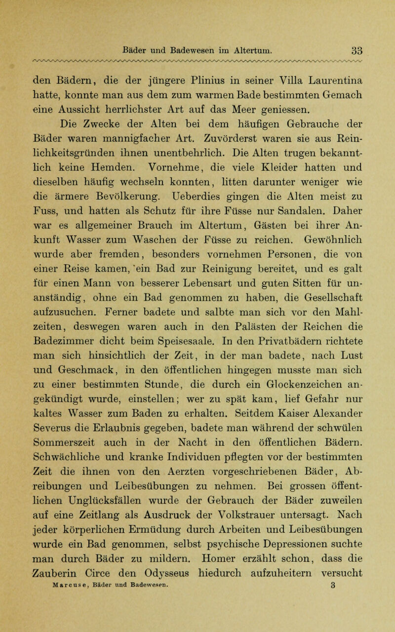 den Bädern, die der jüngere Plinius in seiner Villa Laurentina hatte, konnte man aus dem zum warmen Bade bestimmten Gemach eine Aussicht herrlichster Art auf das Meer geniessen. Die Zwecke der Alten bei dem häufigen Gebrauche der Bäder waren mannigfacher Art. Zuvörderst waren sie aus Rein- lichkeitsgründen ihnen unentbehrlich. Die Alten trugen bekannt- lich keine Hemden. Vornehme, die viele Kleider hatten und dieselben häufig wechseln konnten, litten darunter weniger wie die ärmere Bevölkerung. Ueberdies gingen die Alten meist zu Fuss, und hatten als Schutz für ihre Füsse nur Sandalen. Daher war es allgemeiner Brauch im Altertum, Gästen bei ihrer An- kunft Wasser zum Waschen der Füsse zu reichen. Gewöhnlich wurde aber fremden, besonders vornehmen Personen, die von einer Reise kamen, ein Bad zur Reinigung bereitet, und es galt für einen Mann von besserer Lebensart und guten Sitten für un- anständig, ohne ein Bad genommen zu haben, die Gesellschaft aufzusuchen. Ferner badete und salbte man sich vor den Mahl- zeiten, deswegen waren auch in den Palästen der Reichen die Badezimmer dicht beim Speisesaale. In den Privatbädern richtete man sich hinsichtlich der Zeit, in der man badete, nach Lust und Geschmack, in den öffentlichen hingegen musste man sich zu einer bestimmten Stunde, die durch ein Glockenzeichen an- gekündigt wurde, einstellen; wer zu spät kam, lief Gefahr nur kaltes Wasser zum Baden zu erhalten. Seitdem Kaiser Alexander Severus die Erlaubnis gegeben, badete man während der schwülen Sommerszeit auch in der Nacht in den öffentlichen Bädern. Schwächliche und kranke Individuen pflegten vor der bestimmten Zeit die ihnen von den Aerzten vorgeschriebenen Bäder, Ab- reibungen und Leibesübungen zu nehmen. Bei grossen öffent- lichen Unglücksfällen wurde der Gebrauch der Bäder zuweilen auf eine Zeitlang als Ausdruck der Volkstrauer untersagt. Nach jeder körperlichen Ermüdung durch Arbeiten und Leibesübungen wurde ein Bad genommen, selbst psychische Depressionen suchte man durch Bäder zu mildern. Homer erzählt schon, dass die Zauberin Circe den Odysseus hiedurch aufzuheitern versucht Marcuse, Bäder und Badewenen. 3