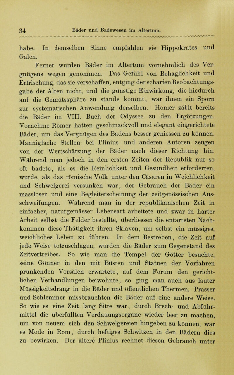 habe. In demselben Sinne empfahlen sie Hippokrates und Galen. Ferner wurden Bäder im Altertum vornehmlich des Ver- gnügens wegen genommen. Das Gefühl von Behaglichkeit und Erfrischung, das sie verschaffen, entging der scharfen Beobachtungs- gabe der Alten nicht, und die günstige Einwirkung, die hiedurch auf die Gemütssphäre zu stände kommt, war ihnen ein Sporn zur systematischen Anwendung derselben. Homer zählt bereits die Bäder im VIII. Buch der Odyssee zu den Ergötzungen. Vornehme Römer hatten geschmackvoll und elegant eingerichtete Bäder, um das Vergnügen des Badens besser gemessen zu können. Mannigfache Stellen bei Plinius und anderen Autoren zeugen von der Wertschätzung der Bäder nach dieser Richtung hin. Während man jedoch in den ersten Zeiten der Republik nur so oft badete, als es die Reinlichkeit und Gesundheit erforderten, wurde, als das römische Volk unter den Cäsaren in Weichlichkeit und Schwelgerei versunken war, der Gebrauch der Bäder ein massloser und eine Begleiterscheinung der zeitgenössischen Aus- schweifungen. Während man in der republikanischen Zeit in einfacher, naturgemässer Lebensart arbeitete und zwar in harter Arbeit selbst die Felder bestellte, überliessen die entarteten Nach- kommen diese Thätigkeit ihren Sklaven, um selbst ein müssiges, weichliches Leben zu führen. In dem Bestreben, die Zeit auf jede Weise totzuschlagen, wurden die Bäder zum Gegenstand des Zeitvertreibes. So wie man die Tempel der Götter besuchte, seine Gönner in den mit Büsten und Statuen der Vorfahren prunkenden Vorsälen erwartete, auf dem Forum den gericht- lichen Verhandlungen beiwohnte, so ging man auch aus lauter Müssigkeitsdrang in die Bäder und öffentlichen Thermen. Prasser und Schlemmer missbrauchten die Bäder auf eine andere Weise. So wie es eine Zeit lang Sitte war, durch Brech- und Abführ- mittel die überfüllten Verdauungsorgane wieder leer zu machen, um von neuem sich den Schwelgereien hingeben zu können, war es Mode in Rom, durch heftiges Schwitzen in den Bädern dies zu bewirken. Der ältere Plinius rechnet diesen Gebrauch unter