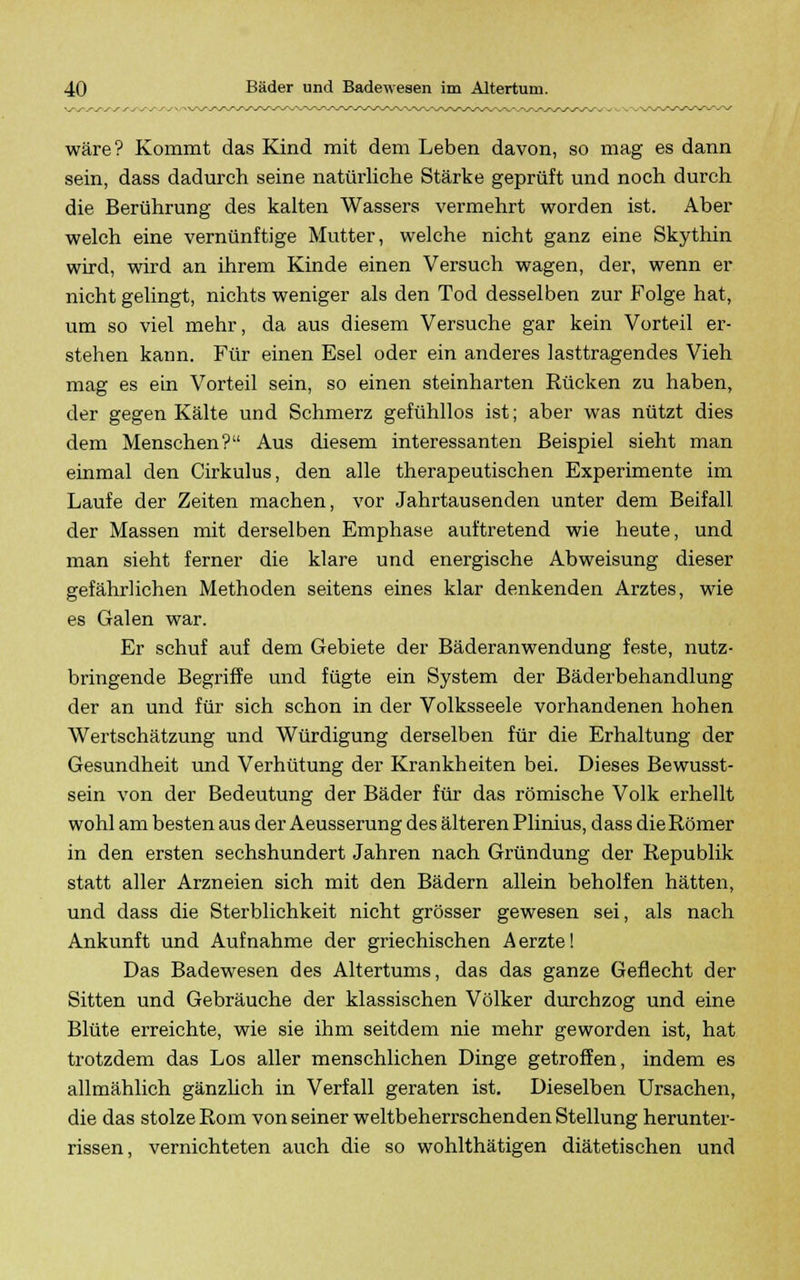 wäre? Kommt das Kind mit dem Leben davon, so mag es dann sein, dass dadurch seine natürliche Stärke geprüft und noch durch die Berührung des kalten Wassers vermehrt worden ist. Aber welch eine vernünftige Mutter, welche nicht ganz eine Skythin wird, wird an ihrem Kinde einen Versuch wagen, der, wenn er nicht gelingt, nichts weniger als den Tod desselben zur Folge hat, um so viel mehr, da aus diesem Versuche gar kein Vorteil er- stehen kann. Für einen Esel oder ein anderes lasttragendes Vieh mag es ein Vorteil sein, so einen steinharten Rücken zu haben, der gegen Kälte und Schmerz gefühllos ist; aber was nützt dies dem Menschen? Aus diesem interessanten Beispiel sieht man einmal den Cirkulus, den alle therapeutischen Experimente im Laufe der Zeiten machen, vor Jahrtausenden unter dem Beifall der Massen mit derselben Emphase auftretend wie heute, und man sieht ferner die klare und energische Abweisung dieser gefährlichen Methoden seitens eines klar denkenden Arztes, wie es Galen war. Er schuf auf dem Gebiete der Bäderanwendung feste, nutz- bringende Begriffe und fügte ein System der Bäderbehandlung der an und für sich schon in der Volksseele vorhandenen hohen Wertschätzung und Würdigung derselben für die Erhaltung der Gesundheit und Verhütung der Krankheiten bei. Dieses Bewusst- sein von der Bedeutung der Bäder für das römische Volk erhellt wohl am besten aus der Aeusserung des älteren Plinius, dass dieRömer in den ersten sechshundert Jahren nach Gründung der Republik statt aller Arzneien sich mit den Bädern allein beholfen hätten, und dass die Sterblichkeit nicht grösser gewesen sei, als nach Ankunft und Aufnahme der griechischen Aerzte! Das Badewesen des Altertums, das das ganze Geflecht der Sitten und Gebräuche der klassischen Völker durchzog und eine Blüte erreichte, wie sie ihm seitdem nie mehr geworden ist, hat trotzdem das Los aller menschlichen Dinge getroffen, indem es allmählich gänzlich in Verfall geraten ist. Dieselben Ursachen, die das stolze Rom von seiner weltbeherrschenden Stellung herunter- rissen, vernichteten auch die so wohlthätigen diätetischen und