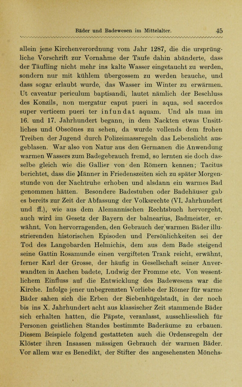 allein jene Kirchenverordnung vom Jahr 1287, die die ursprüng- liche Vorschrift zur Vornahme der Taufe dahin abänderte, dass der Täufling nicht mehr ins kalte Wasser eingetaucht zu werden, sondern nur mit kühlem übergossem zu werden brauche, und dass sogar erlaubt wurde, das Wasser im Winter zu erwärmen. Ut caveatur periculum baptisandi, lautet nämlich der Beschluss des Konzils, non mergatur caput pueri in aqua, sed sacerdos super verticem pueri ter infundat aquam. Und als man im 16. und 17. Jahrhundert begann, in dem Nackten etwas Unsitt- liches und Obscönes zu sehen, da wurde vollends dem frohen Treiben der Jugend durch Polizeimassregeln das Lebenslicht aus- geblasen. War also von Natur aus den Germanen die Anwendung warmen Wassers zum Badegebrauch fremd, so lernten sie doch das- selbe gleich wie die Gallier von den Römern kennen; Tacitus berichtet, dass die Männer in Friedenszeiten sich zu später Morgen- stunde von der Nachtruhe erhoben und alsdann ein warmes Bad genommen hätten. Besondere Badestuben oder Badehäuser gab es bereits zur Zeit der Abfassung der Volksrechte (VI. Jahrhundert und ff.), wie aus dem Alemannischen Rechtsbuch hervorgeht, auch wird im Gesetz der Bayern der balnearius, Badmeister, er- wähnt. Von hervorragenden, den Gebrauch der'warmen Bäder illu- strierenden historischen Episoden und Persönlichkeiten sei der Tod des Langobarden Helmichis, dem aus dem Bade steigend seine Gattin Rosamunde einen vergifteten Trank reicht, erwähnt, ferner Karl der Grosse, der häufig in Gesellschaft seiner Anver- wandten in Aachen badete, Ludwig der Fromme etc. Von wesent- lichem Einfluss auf die Entwicklung des Badewesens war die Kirche. Infolge jener unbegrenzten Vorliebe der Römer für warme Bäder sahen sich die Erben der Siebenhügelstadt, in der noch bis ins X. Jahrhundert acht aus klassischer Zeit stammende Bäder sich erhalten hatten, die Päpste, veranlasst, ausschliesslich für Personen geistlichen Standes bestimmte Baderäume zu erbauen. Diesem Beispiele folgend gestatteten auch die Ordensregeln der Klöster ihren Insassen massigen Gebrauch der warmen Bäder. Vor allem war es Benedikt, der Stifter des angesehensten Mönchs-