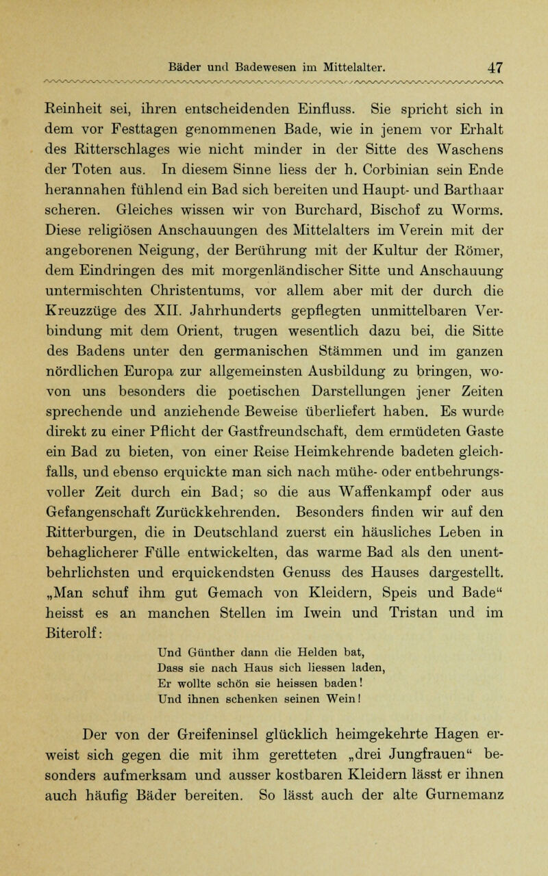 Reinheit sei, ihren entscheidenden Einfluss. Sie spricht sich in dem vor Festtagen genommenen Bade, wie in jenem vor Erhalt des Ritterschlages wie nicht minder in der Sitte des Waschens der Toten aus. In diesem Sinne liess der h. Corbinian sein Ende herannahen fühlend ein Bad sich bereiten und Haupt- und Barthaar scheren. Gleiches wissen wir von Burchard, Bischof zu Worms. Diese religiösen Anschauungen des Mittelalters im Verein mit der angeborenen Neigung, der Berührung mit der Kultur der Römer, dem Eindringen des mit morgenländischer Sitte und Anschauung untermischten Christentums, vor allem aber mit der durch die Kreuzzüge des XII. Jahrhunderts gepflegten unmittelbaren Ver- bindung mit dem Orient, trugen wesentlich dazu bei, die Sitte des Badens unter den germanischen Stämmen und im ganzen nördlichen Europa zur allgemeinsten Ausbildung zu bringen, wo- von uns besonders die poetischen Darstellungen jener Zeiten sprechende und anziehende Beweise überliefert haben. Es wurde direkt zu einer Pflicht der Gastfreundschaft, dem ermüdeten Gaste ein Bad zu bieten, von einer Reise Heimkehrende badeten gleich- falls, und ebenso erquickte man sich nach mühe- oder entbehrungs- voller Zeit durch ein Bad; so die aus Waffenkampf oder aus Gefangenschaft Zurückkehrenden. Besonders finden wir auf den Ritterburgen, die in Deutschland zuerst ein häusliches Leben in behaglicherer Fülle entwickelten, das warme Bad als den unent- behrlichsten und erquickendsten Genuss des Hauses dargestellt. „Man schuf ihm gut Gemach von Kleidern, Speis und Bade heisst es an manchen Stellen im Iwein und Tristan und im Biterolf: Und C-itmther dann die Helden bat, Dass sie nach Haus sich Hessen laden, Er wollte schön sie heissen baden! Und ihnen schenken seinen Wein! Der von der Greifeninsel glücklich heimgekehrte Hagen er- weist sich gegen die mit ihm geretteten „drei Jungfrauen be- sonders aufmerksam und ausser kostbaren Kleidern lässt er ihnen auch häufig Bäder bereiten. So lässt auch der alte Gurnemanz