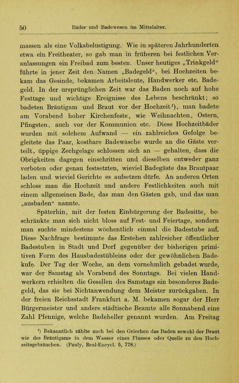 massen als eine Volksbelustigung. Wie in späteren Jahrhunderten etwa ein Freitheater, so gab man in früheren bei festlichen Ver- anlassungen ein Freibad zum besten. Unser heutiges „Trinkgeld führte in jener Zeit den Namen „Badegeld, bei Hochzeiten be- kam das Gesinde, bekamen Arbeitsleute, Handwerker etc. Bade- geld. In der ursprünglichen Zeit war das Baden noch auf hohe Festtage und wichtige Ereignisse des Lebens beschränkt; so badeten Bräutigam und Braut vor der Hochzeit1), man badete am Vorabend hoher Kirchenfeste, wie Weihnachten, Ostern, Pfingsten, auch vor der Kommunion etc. Diese Hochzeitbäder wurden mit solchem Aufwand — ein zahlreiches Gefolge be- gleitete das Paar, kostbare Badewäsche wurde an die Gäste ver- teilt, üppige Zechgelage schlössen sich an — gehalten, dass die Obrigkeiten dagegen einschritten und dieselben entweder ganz verboten oder genau festsetzten, wieviel Badegäste das Brautpaar laden und wieviel Gerichte es aufsetzen dürfe. An anderen Orten schloss man die Hochzeit und andere Festlichkeiten auch mit einem allgemeinen Bade, das man den Gästen gab, und das man „ausbaden nannte. Späterhin, mit der festen Einbürgerung der Badesitte, be- schränkte man sich nicht bloss auf Fest- und Feiertage, sondern man suchte mindestens wöchentlich einmal die Badestube auf. Diese Nachfrage bestimmte das Erstehen zahlreicher öffentlicher Badestuben in Stadt und Dorf gegenüber der bisherigen primi- tiven Form des Hausbadestübleins oder der gewöhnlichen Bade- kufe. Der Tag der Woche, an dem vornehmlich gebadet wurde, war der Samstag als Vorabend des Sonntags. Bei vielen Hand- werkern erhielten die Gesellen des Samstags ein besonderes Bade- geld, das sie bei Nichtanwendung dem Meister zurückgaben. In der freien Reichsstadt Frankfurt a. M. bekamen sogar der Herr Bürgermeister und andere städtische Beamte alle Sonnabend eine Zahl Pfennige, welche Badeheller genannt wurden. Am Freitag ') Bekanntlich zählte auch bei den Griechen das Baden sowohl der Braut wie des Bräutigams in dem Wasser eines Flusses oder Quelle zu den Hoch- zeitsgebräuchen. (Pauly, Real-Encycl. 5, 778.)