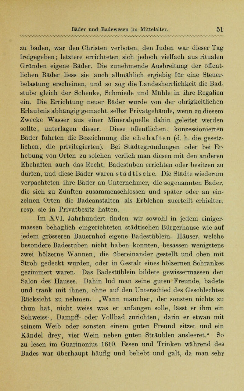 zu baden, war den Christen verboten, den Juden war dieser Tag freigegeben; letztere errichteten sich jedoch vielfach aus ritualen Gründen eigene Bäder. Die zunehmende Ausbreitung der öffent- lichen Bäder liess sie auch allmählich ergiebig für eine Steuer- belastung erscheinen, und so zog die Landesherrlichkeit die Bad- stube gleich der Schenke, Schmiede und Mühle in ihre Regalien ein. Die Errichtung neuer Bäder wurde von der obrigkeitlichen Erlaubnis abhängig gemacht, selbst Privatgebäude, wenn zu diesem Zwecke Wasser aus einer Mineralquelle dahin geleitet werden sollte, unterlagen dieser. Diese öffentlichen, konzessionierten Bäder führten die Bezeichnung die ehehaften (d. h. die gesetz- lichen, die privilegierten). Bei Städtegründungen oder bei Er- hebung von Orten zu solchen verlieh man diesen mit den anderen Ehehaften auch das Recht, Badestuben errichten oder besitzen zu dürfen, und diese Bäder waren städtische. Die Städte wiederum verpachteten ihre Bäder an Unternehmer, die sogenannten Bader, die sich zu Zünften zusammenschlössen und später oder an ein- zelnen Orten die Badeanstalten als Erblehen zuerteilt erhielten, resp. sie in Privatbesitz hatten. Im XVI. Jahrhundert finden wir sowohl in jedem einiger - massen behaglich eingerichteten städtischen Bürgerhause wie auf jedem grösseren Bauernhof eigene Badestüblein. Häuser, welche besondere Badestuben nicht haben konnten, besassen wenigstens zwei hölzerne Wannen, die übereinander gestellt und oben mit Stroh gedeckt wurden, oder in Gestalt eines hölzernen Schrankes gezimmert waren. Das Badestüblein bildete gewissermassen den Salon des Hauses. Dahin lud man seine guten Freunde, badete und trank mit ihnen, ohne auf den Unterschied des Geschlechtes Rücksicht zu nehmen. „Wann mancher, der sonsten nichts zu thun hat, nicht weiss was er anfangen solle, lässt er ihm ein Schweiss-, Dampff- oder Vollbad zurichten, darin er etwan mit seinem Weib oder sonsten einem guten Freund sitzet und ein Kändel drey, vier Wein neben guten Sträublen ausleeret. So zu lesen im Guarinonius 1610. Essen und Trinken während des Bades war überhaupt häufig und beliebt und galt, da man sehr