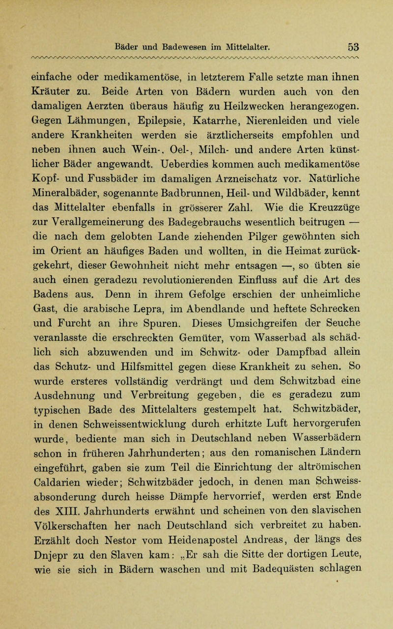 einfache oder medikamentöse, in letzterem Falle setzte man ihnen Kräuter zu. Beide Arten von Bädern wurden auch von den damaligen Aerzten überaus häufig zu Heilzwecken herangezogen. Gegen Lähmungen, Epilepsie, Katarrhe, Nierenleiden und viele andere Krankheiten werden sie ärztlicherseits empfohlen und neben ihnen auch Wein-. Oel-, Milch- und andere Arten künst- licher Bäder angewandt. Ueberdies kommen auch medikamentöse Kopf- und Fussbäder im damaligen Arzneischatz vor. Natürliche Mineralbäder, sogenannte Badbrunnen, Heil- und Wildbäder, kennt das Mittelalter ebenfalls in grösserer Zahl. Wie die Kreuzzüge zur Verallgemeinerung des Badegebrauchs wesentlich beitrugen — die nach dem gelobten Lande ziehenden Pilger gewöhnten sich im Orient an häufiges Baden und wollten, in die Heimat zurück- gekehrt, dieser Gewohnheit nicht mehr entsagen —, so übten sie auch einen geradezu revolutionierenden Einfluss auf die Art des Badens aus. Denn in ihrem Gefolge erschien der unheimliche Gast, die arabische Lepra, im Abendlande und heftete Schrecken und Furcht an ihre Spuren. Dieses Umsichgreifen der Seuche veranlasste die erschreckten Gemüter, vom Wasserbad als schäd- lich sich abzuwenden und im Schwitz- oder Dampfbad allein das Schutz- und Hilfsmittel gegen diese Krankheit zu sehen. So wurde ersteres vollständig verdrängt und dem Schwitzbad eine Ausdehnung und Verbreitung gegeben, die es geradezu zum typischen Bade des Mittelalters gestempelt hat. Schwitzbäder, in denen Schweissentwicklung durch erhitzte Luft hervorgerufen wurde, bediente man sich in Deutschland neben Wasserbädern schon in früheren Jahrhunderten; aus den romanischen Ländern eingeführt, gaben sie zum Teil die Einrichtung der altrömischen Caldarien wieder; Schwitzbäder jedoch, in denen man Schweiss- absonderung durch heisse Dämpfe hervorrief, werden erst Ende des XIII. Jahrhunderts erwähnt und scheinen von den slavischen Völkerschaften her nach Deutschland sich verbreitet zu haben. Erzählt doch Nestor vom Heidenapostel Andreas, der längs des Dnjepr zu den Slaven kam: „Er sah die Sitte der dortigen Leute, wie sie sich in Bädern waschen und mit Badequästen schlagen