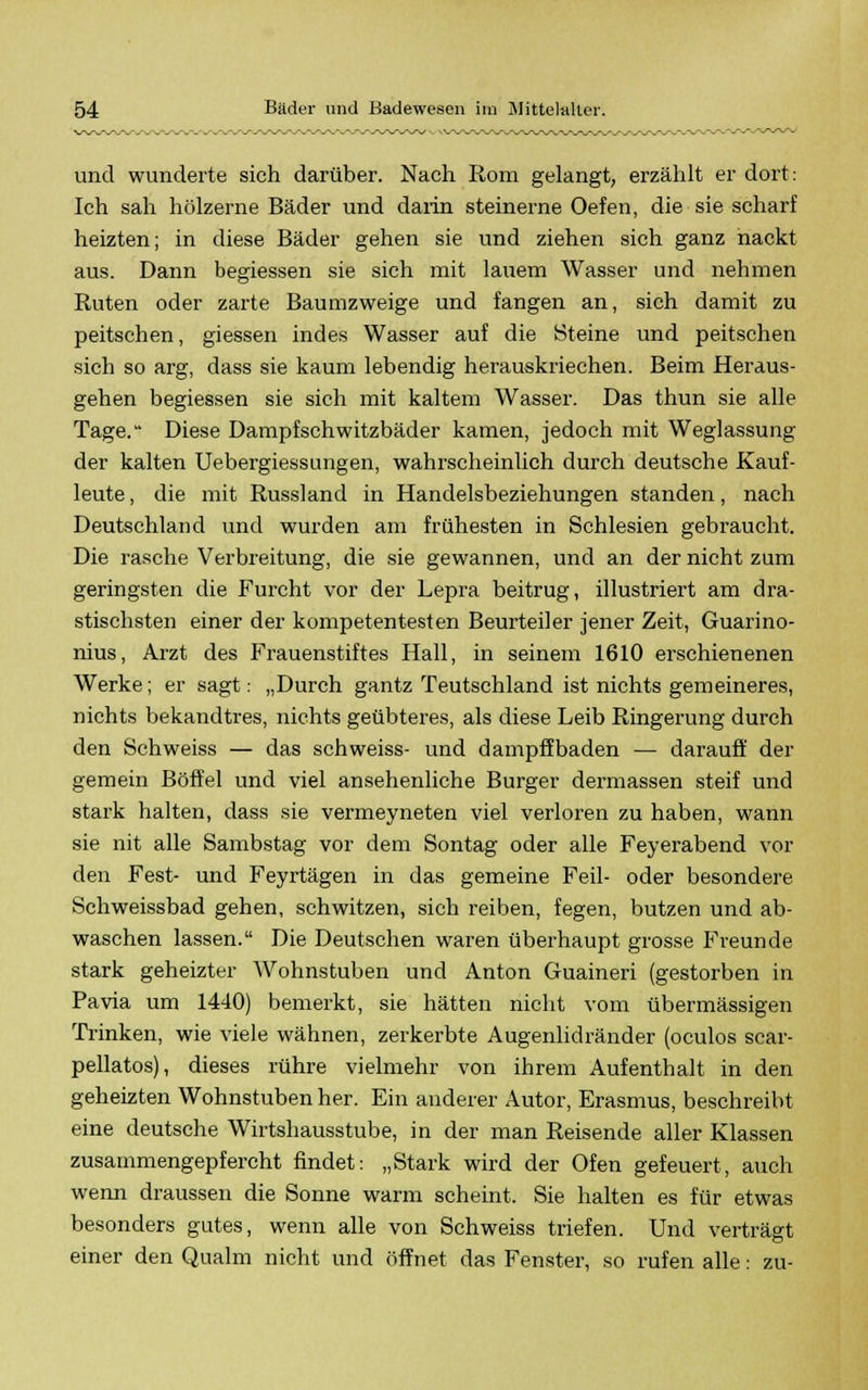 und wunderte sich darüber. Nach Rom gelangt, erzählt er dort: Ich sah hölzerne Bäder und darin steinerne Oefen, die sie scharf herzten; in diese Bäder gehen sie und ziehen sich ganz nackt aus. Dann begiessen sie sich mit lauem Wasser und nehmen Ruten oder zarte Baumzweige und fangen an, sich damit zu peitschen, giessen indes Wasser auf die [Steine und peitschen sich so arg, dass sie kaum lebendig herauskriechen. Beim Heraus- gehen begiessen sie sich mit kaltem Wasser. Das thun sie alle Tage. Diese Dampfschwitzbäder kamen, jedoch mit Weglassung der kalten Uebergiessimgen, wahrscheinlich durch deutsche Kauf- leute , die mit Russland in Handelsbeziehungen standen, nach Deutschland und wurden am frühesten in Schlesien gebraucht. Die rasche Verbreitung, die sie gewannen, und an der nicht zum geringsten die Furcht vor der Lepra beitrug, illustriert am dra- stischsten einer der kompetentesten Beurteiler jener Zeit, Guarino- nius, Arzt des Frauenstiftes Hall, in seinem 1610 erschienenen Werke; er sagt: „Durch gantz Teutschland ist nichts gemeineres, nichts bekandtres, nichts geübteres, als diese Leib Ringerung durch den Schweiss — das schweiss- und dampffbaden — darauf? der gemein Böffel und viel ansehenliche Burger dermassen steif und stark halten, dass sie vermeyneten viel verloren zu haben, wann sie nit alle Sambstag vor dem Sontag oder alle Feyerabend vor den Fest- und Feyrtägen in das gemeine Feil- oder besondere Schweissbad gehen, schwitzen, sich reiben, fegen, butzen und ab- waschen lassen. Die Deutschen waren überhaupt grosse Freunde stark geheizter Wohnstuben und Anton Guaineri (gestorben in Pavia um 1440) bemerkt, sie hätten nicht vom übermässigen Trinken, wie viele wähnen, zerkerbte Augenlidränder (oculos scar- pellatos), dieses rühre vielmehr von ihrem Aufenthalt in den geheizten Wohnstuben her. Ein anderer Autor, Erasmus, beschreibt eine deutsche Wirtshausstube, in der man Reisende aller Klassen zusammengepfercht findet: „Stark wird der Ofen gefeuert, auch wenn draussen die Sonne warm scheint. Sie halten es für etwas besonders gutes, wenn alle von Schweiss triefen. Und verträgt einer den Qualm nicht und öffnet das Fenster, so rufen alle: zu-