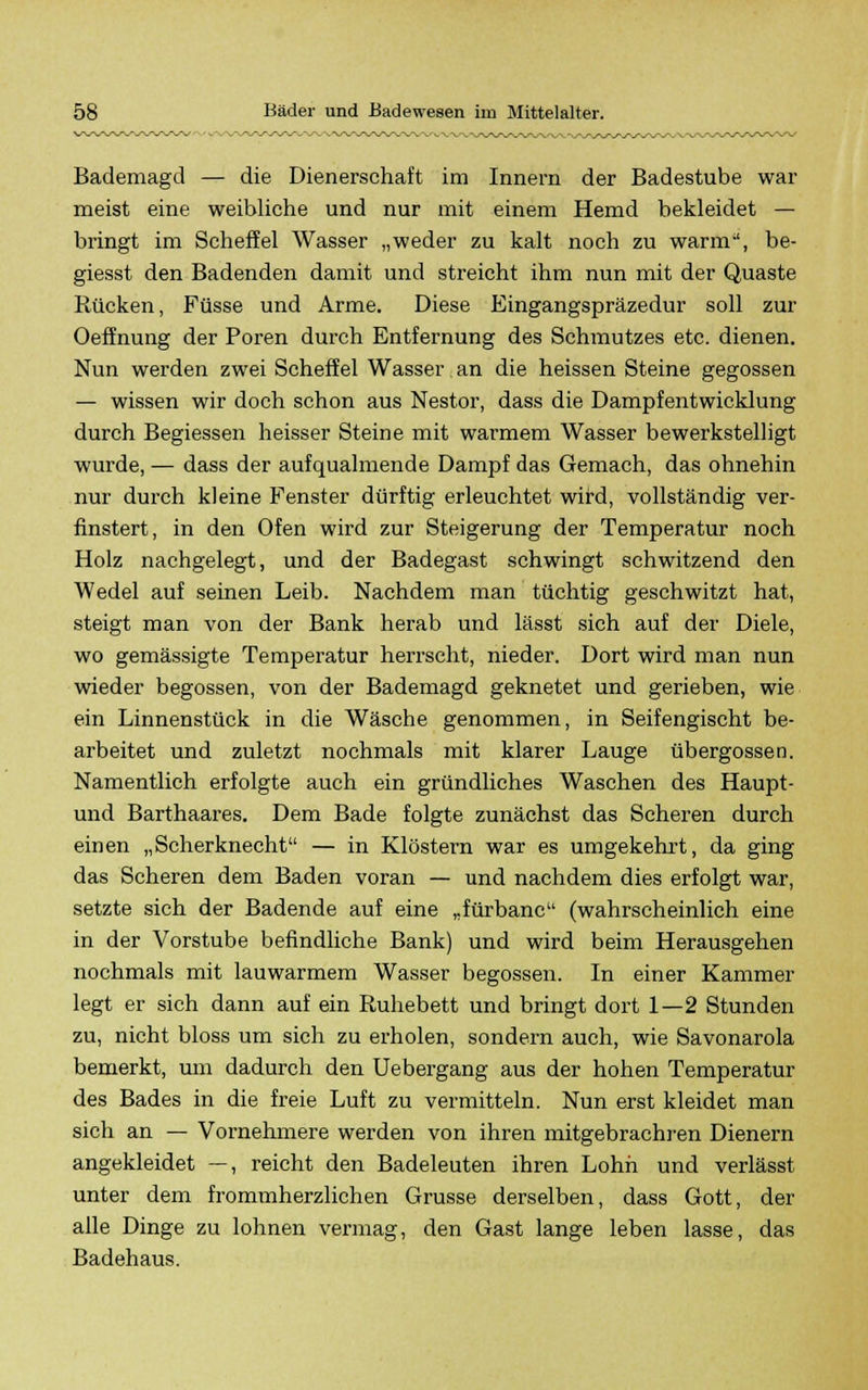 Bademagd — die Dienerschaft im Innern der Badestube war meist eine weibliche und nur mit einem Hemd bekleidet — bringt im Scheffel Wasser „weder zu kalt noch zu warm, be- giesst den Badenden damit und streicht ihm nun mit der Quaste Rücken, Füsse und Arme. Diese Eingangspräzedur soll zur Oeffnung der Poren durch Entfernung des Schmutzes etc. dienen. Nun werden zwei Scheffel Wasser an die heissen Steine gegossen — wissen wir doch schon aus Nestor, dass die Dampfentwicklung durch Begiessen heisser Steine mit warmem Wasser bewerkstelligt wurde, — dass der aufqualmende Dampf das Gemach, das ohnehin nur durch kleine Fenster dürftig erleuchtet wird, vollständig ver- finstert, in den Ofen wird zur Steigerung der Temperatur noch Holz nachgelegt, und der Badegast schwingt schwitzend den Wedel auf seinen Leib. Nachdem man tüchtig geschwitzt hat, steigt man von der Bank herab und lässt sich auf der Diele, wo gemässigte Temperatur herrseht, nieder. Dort wird man nun wieder begossen, von der Bademagd geknetet und gerieben, wie ein Linnenstück in die Wäsche genommen, in Seifengischt be- arbeitet und zuletzt nochmals mit klarer Lauge übergössen. Namentlich erfolgte auch ein gründliches Waschen des Haupt- und Barthaares. Dem Bade folgte zunächst das Scheren durch einen „Scherknecht — in Klöstern war es umgekehrt, da ging das Scheren dem Baden voran — und nachdem dies erfolgt war, setzte sich der Badende auf eine „fürbanc (wahrscheinlich eine in der Vorstube befindliche Bank) und wird beim Herausgehen nochmals mit lauwarmem Wasser begossen. In einer Kammer legt er sich dann auf ein Ruhebett und bringt dort 1—2 Stunden zu, nicht bloss um sich zu erholen, sondern auch, wie Savonarola bemerkt, um dadurch den Uebergang aus der hohen Temperatur des Bades in die freie Luft zu vermitteln. Nun erst kleidet man sich an — Vornehmere werden von ihren mitgebrachren Dienern angekleidet —, reicht den Badeleuten ihren Lohn und verlässt unter dem frommherzlichen Grusse derselben, dass Gott, der alle Dinge zu lohnen vermag, den Gast lange leben lasse, das Badehaus.