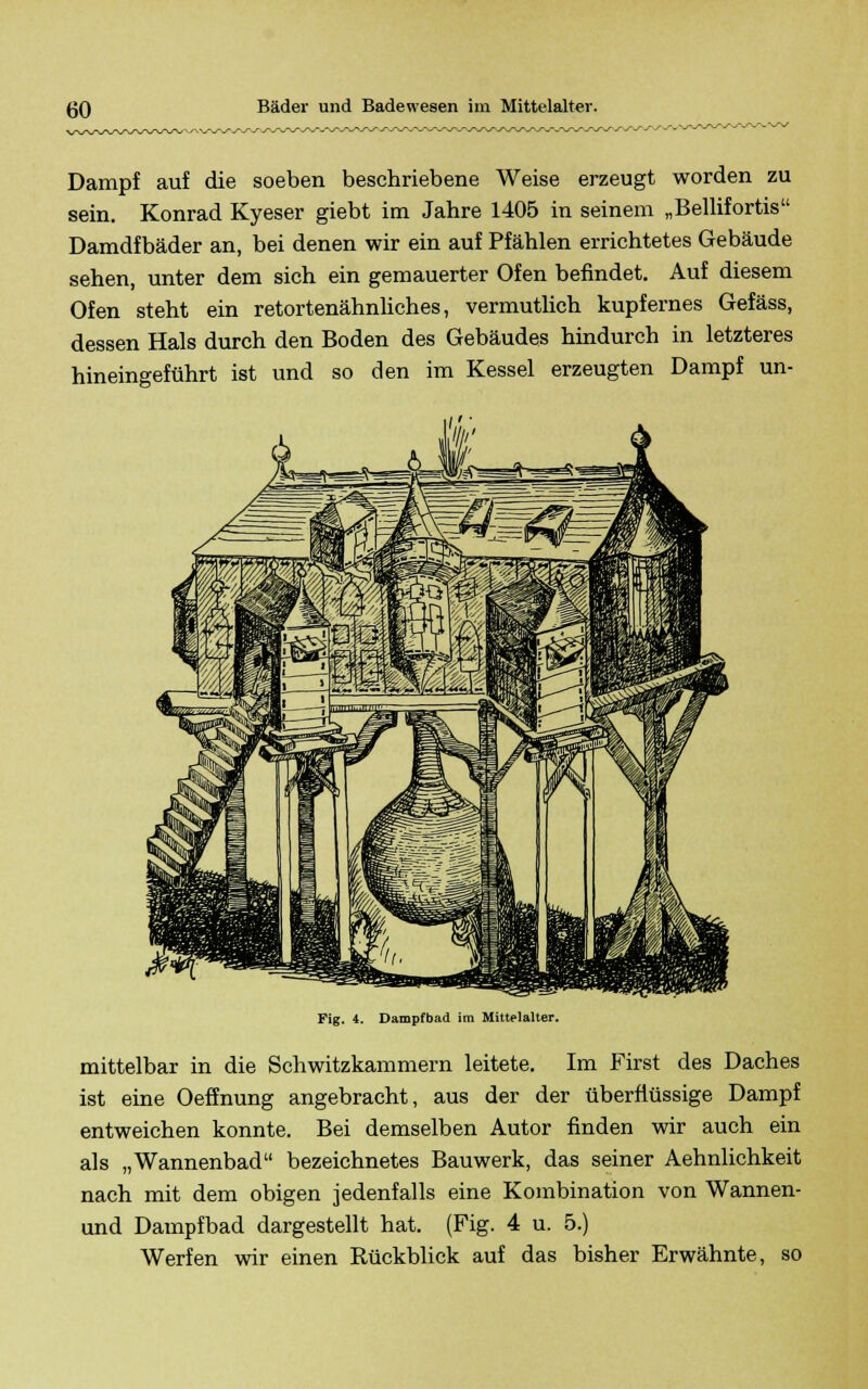 Dampf auf die soeben beschriebene Weise erzeugt worden zu sein. Konrad Kyeser giebt im Jahre 1405 in seinem „Bellifortis Damdfbäder an, bei denen wir ein auf Pfählen errichtetes Gebäude sehen, unter dem sich ein gemauerter Ofen befindet. Auf diesem Ofen steht ein retortenähnliches, vermutlich kupfernes Gefäss, dessen Hals durch den Boden des Gebäudes hindurch in letzteres hineingeführt ist und so den im Kessel erzeugten Dampf un- Fig. 4. Dampfbad im Mittelalter. mittelbar in die Schwitzkammern leitete. Im First des Daches ist eine Oeffnung angebracht, aus der der überflüssige Dampf entweichen konnte. Bei demselben Autor finden wir auch ein als „Wannenbad bezeichnetes Bauwerk, das seiner Aehnlichkeit nach mit dem obigen jedenfalls eine Kombination von Wannen- und Dampfbad dargestellt hat. (Fig. 4 u. 5.) Werfen wir einen Rückblick auf das bisher Erwähnte, so