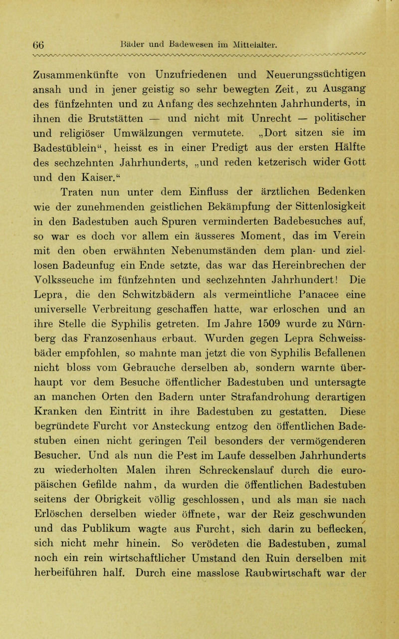 Zusammenkünfte von Unzufriedenen und Neuerungssüchtigen ansah und in jener geistig so sehr bewegten Zeit, zu Ausgang des fünfzehnten und zu Anfang des sechzehnten Jahrhunderts, in ihnen die Brutstätten — und nicht mit Unrecht — politischer und religiöser Umwälzungen vermutete. „Dort sitzen sie im Badestüblein, heisst es in einer Predigt aus der ersten Hälfte des sechzehnten Jahrhunderts, „und reden ketzerisch wider Gott und den Kaiser. Traten nun unter dem Einfluss der ärztlichen Bedenken wie der zunehmenden geistlichen Bekämpfung der Sittenlosigkeit in den Badestuben auch Spuren verminderten Badebesuches auf, so war es doch vor allem ein äusseres Moment, das im Verein mit den oben erwähnten Nebenumständen dem plan- und ziel- losen Badeunfug ein Ende setzte, das war das Hereinbrechen der Volksseuche im fünfzehnten und sechzehnten Jahrhundert! Die Lepra, die den Schwitzbädern als vermeintliche Panacee eine universelle Verbreitung geschaffen hatte, war erloschen und an ihre Stelle die Syphilis getreten. Im Jahre 1509 wurde zu Nürn- berg das Franzosenhaus erbaut. Wurden gegen Lepra Schweiss- bäder empfohlen, so mahnte man jetzt die von Syphilis Befallenen nicht bloss vom Gebrauche derselben ab, sondern warnte über- haupt vor dem Besuche öffentlicher Badestuben und untersagte an manchen Orten den Badern unter Strafandrohung derartigen Kranken den Eintritt in ihre Badestuben zu gestatten. Diese begründete Furcht vor Ansteckung entzog den öffentlichen Bade- stuben einen nicht geringen Teil besonders der vermögenderen Besucher. Und als nun die Pest im Laufe desselben Jahrhunderts zu wiederholten Malen ihren Schreckenslauf durch die euro- päischen Gefilde nahm, da wurden die öffentlichen Badestuben seitens der Obrigkeit völlig geschlossen, und als man sie nach Erlöschen derselben wieder öffnete, war der Reiz geschwunden und das Publikum wagte aus Furcht, sich darin zu beflecken, sich nicht mehr hinein. So verödeten die Badestuben, zumal noch ein rein wirtschaftlicher Umstand den Ruin derselben mit herbeiführen half. Durch eine masslose Raub Wirtschaft war der