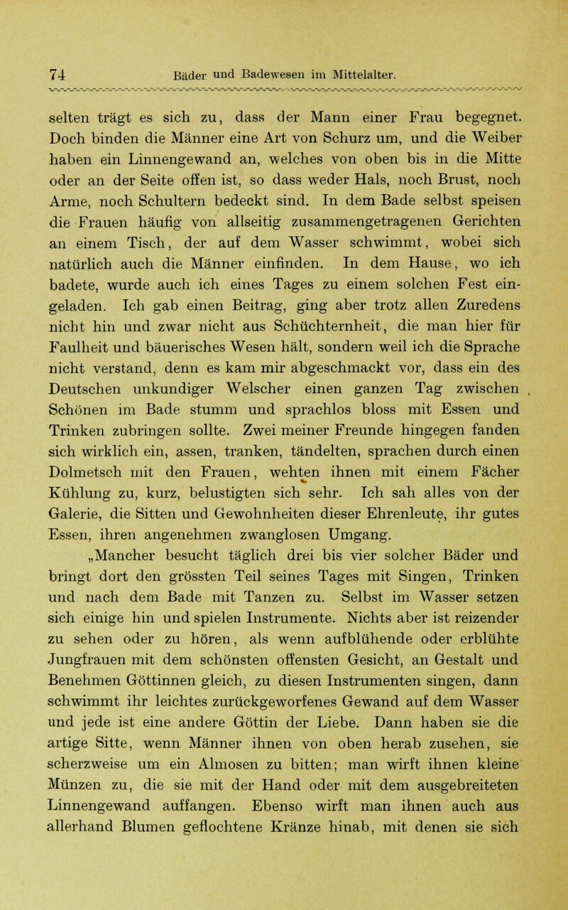 selten trägt es sich zu, dass der Mann einer Frau begegnet. Doch binden die Männer eine Art von Schurz um, und die Weiber haben ein Linnengewand an, welches von oben bis in die Mitte oder an der Seite offen ist, so dass weder Hals, noch Brust, noch Arme, noch Schultern bedeckt sind. In dem Bade selbst speisen die Frauen häufig von allseitig zusammengetragenen Gerichten an einem Tisch, der auf dem Wasser schwimmt, wobei sich natürlich auch die Männer einfinden. In dem Hause, wo ich badete, wurde auch ich eines Tages zu einem solchen Fest ein- geladen. Ich gab einen Beitrag, ging aber trotz allen Zuredens nicht hin und zwar nicht aus Schüchternheit, die man hier für Faulheit und bäuerisches Wesen hält, sondern weil ich die Sprache nicht verstand, denn es kam mir abgeschmackt vor, dass ein des Deutschen unkundiger Welscher einen ganzen Tag zwischen Schönen im Bade stumm und sprachlos bloss mit Essen und Trinken zubringen sollte. Zwei meiner Freunde hingegen fanden sich wirklich ein, assen, tranken, tändelten, sprachen durch einen Dolmetsch mit den Frauen, wehten ihnen mit einem Fächer Kühlung zu, kurz, belustigten sich sehr. Ich sah alles von der Galerie, die Sitten und Gewohnheiten dieser Ehrenleute, ihr gutes Essen, ihren angenehmen zwanglosen Umgang. „Mancher besucht täglich drei bis vier solcher Bäder und bringt dort den grössten Teil seines Tages mit Singen, Trinken und nach dem Bade mit Tanzen zu. Selbst im Wasser setzen sich einige hin und spielen Instrumente. Nichts aber ist reizender zu sehen oder zu hören, als wenn aufblühende oder erblühte Jungfrauen mit dem schönsten offensten Gesicht, an Gestalt und Benehmen Göttinnen gleich, zu diesen Instrumenten singen, dann schwimmt ihr leichtes zurückgeworfenes Gewand auf dem Wasser und jede ist eine andere Göttin der Liebe. Dann haben sie die artige Sitte, wenn Männer ihnen von oben herab zusehen, sie scherzweise um ein Almosen zu bitten; man wirft ihnen kleine Münzen zu, die sie mit der Hand oder mit dem ausgebreiteten Linnengewand auffangen. Ebenso wirft man ihnen auch aus allerhand Blumen geflochtene Kränze hinab, mit denen sie sich