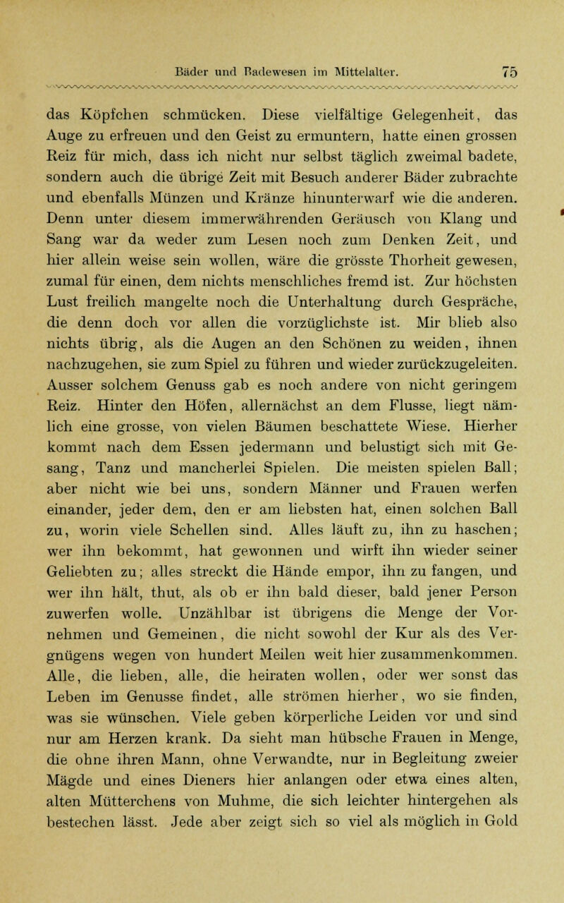 das Köpfchen schmücken. Diese vielfältige Gelegenheit, das Auge zu erfreuen und den Geist zu ermuntern, hatte einen grossen Reiz für mich, dass ich nicht nur selbst täglich zweimal badete, sondern auch die übrige Zeit mit Besuch anderer Bäder zubrachte und ebenfalls Münzen und Kränze hinunterwarf wie die anderen. Denn unter diesem immerwährenden Geräusch von Klang und Sang war da weder zum Lesen noch zum Denken Zeit, und hier allein weise sein wollen, wäre die grösste Thorheit gewesen, zumal für einen, dem nichts menschliches fremd ist. Zur höchsten Lust freilich mangelte noch die Unterhaltung durch Gespräche, die denn doch vor allen die vorzüglichste ist. Mir blieb also nichts übrig, als die Augen an den Schönen zu weiden, ihnen nachzugehen, sie zum Spiel zu führen und wieder zurückzugeleiten. Ausser solchem Genuss gab es noch andere von nicht geringem Reiz. Hinter den Höfen, allernächst an dem Flusse, liegt näm- lich eine grosse, von vielen Bäumen beschattete Wiese. Hierher kommt nach dem Essen jedermann und belustigt sich mit Ge- sang, Tanz und mancherlei Spielen. Die meisten spielen Ball; aber nicht wie bei uns, sondern Männer und Frauen werfen einander, jeder dem, den er am liebsten hat, einen solchen Ball zu, worin viele Schellen sind. Alles läuft zu, ihn zu haschen; wer ihn bekommt, hat gewonnen und wirft ihn wieder seiner Geliebten zu; alles streckt die Hände empor, ihn zu fangen, und wer ihn hält, thut, als ob er ihn bald dieser, bald jener Person zuwerfen wolle. Unzählbar ist übrigens die Menge der Vor- nehmen und Gemeinen, die nicht sowohl der Kur als des Ver- gnügens wegen von hundert Meilen weit hier zusammenkommen. Alle, die lieben, alle, die heiraten wollen, oder wer sonst das Leben im Genüsse findet, alle strömen hierher, wo sie finden, was sie wünschen. Viele geben körperliche Leiden vor und sind nur am Herzen krank. Da sieht man hübsche Frauen in Menge, die ohne ihren Mann, ohne Verwandte, nur in Begleitung zweier Mägde und eines Dieners hier anlangen oder etwa eines alten, alten Mütterchens von Muhme, die sich leichter hintergehen als bestechen lässt. Jede aber zeigt sich so viel als möglich in Gold