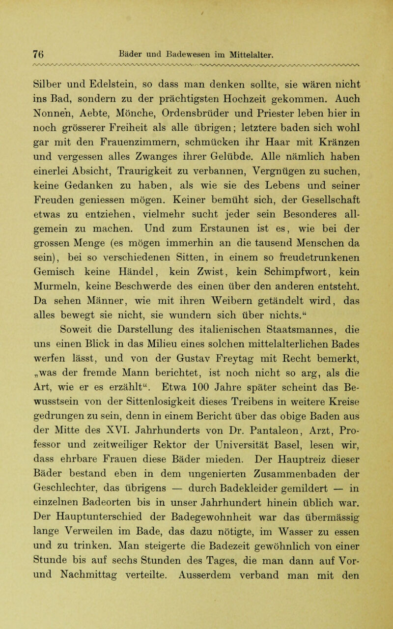 Silber und Edelstein, so dass man denken sollte, sie wären nicht ins Bad, sondern zu der prächtigsten Hochzeit gekommen. Auch Nonnen, Aebte, Mönche, Ordensbrüder und Priester leben hier in noch grösserer Freiheit als alle übrigen; letztere baden sich wohl gar mit den Frauenzimmern, schmücken ihr Haar mit Kränzen und vergessen alles Zwanges ihrer Gelübde. Alle nämlich haben einerlei Absicht, Traurigkeit zu verbannen, Vergnügen zu suchen, keine Gedanken zu haben, als wie sie des Lebens und seiner Freuden gemessen mögen. Keiner bemüht sich, der Gesellschaft etwas zu entziehen, vielmehr sucht jeder sein Besonderes all- gemein zu machen. Und zum Erstaunen ist es, wie bei der grossen Menge (es mögen immerhin an die tausend Menschen da sein), bei so verschiedenen Sitten, in einem so freudetrunkenen Gemisch keine Händel, kein Zwist, kein Schimpfwort, kein Murmeln, keine Beschwerde des einen über den anderen entsteht. Da sehen Männer, wie mit ihren Weibern getändelt wird, das alles bewegt sie nicht, sie wundern sich über nichts. Soweit die Darstellung des italienischen Staatsmannes, die uns einen Blick in das Milieu eines solchen mittelalterlichen Bades werfen lässt, und von der Gustav Frey tag mit Recht bemerkt, „was der fremde Mann berichtet, ist noch nicht so arg, als die Art, wie er es erzählt. Etwa 100 Jahre später scheint das Be- wusstsein von der Sittenlosigkeit dieses Treibens in weitere Kreise gedrungen zu sein, denn in einem Bericht über das obige Baden aus der Mitte des XVI. Jahrhunderts von Dr. Pantaleon, Arzt, Pro- fessor und zeitweiliger Rektor der Universität Basel, lesen wir, dass ehrbare Frauen diese Bäder mieden. Der Hauptreiz dieser Bäder bestand eben in dem ungenierten Zusammenbaden der Geschlechter, das übrigens — durch Badekleider gemildert — in einzelnen Badeorten bis in unser Jahrhundert hinein üblich war. Der Hauptunterschied der Badegewohnheit war das übermässig lange Verweilen im Bade, das dazu nötigte, im Wasser zu essen und zu trinken. Man steigerte die Badezeit gewöhnlich von einer Stunde bis auf sechs Stunden des Tages, die man dann auf Vor- und Nachmittag verteilte. Ausserdem verband man mit den