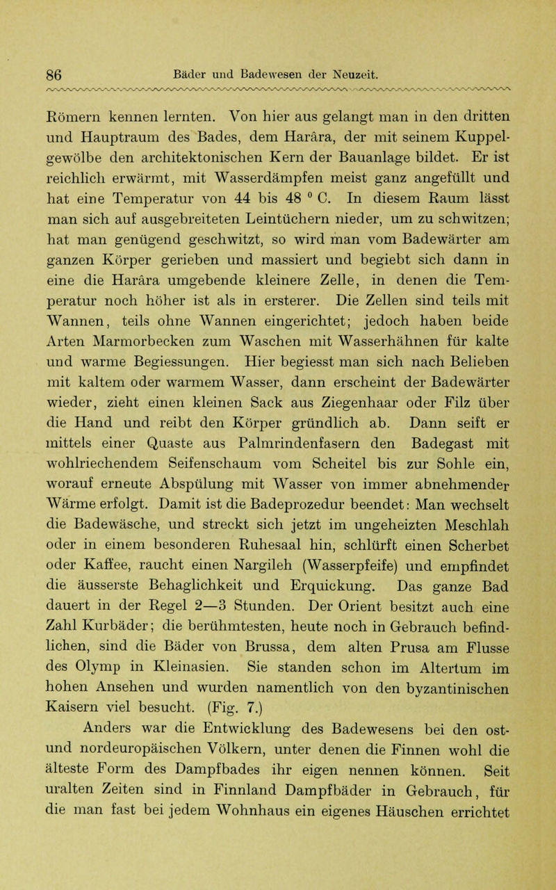 Römern kennen lernten. Von hier aus gelangt man in den dritten und Hauptraum des Bades, dem Harära, der mit seinem Kuppel- gewölbe den architektonischen Kern der Bauanlage bildet. Er ist reichlich erwärmt, mit Wasserdämpfen meist ganz angefüllt und hat eine Temperatur von 44 bis 48 ° C. In diesem Raum lässt man sich auf ausgebreiteten Leintüchern nieder, um zu schwitzen; hat man genügend geschwitzt, so wird man vom Badewärter am ganzen Körper gerieben und massiert und begiebt sich dann in eine die Harära umgebende kleinere Zelle, in denen die Tem- peratur noch höher ist als in ersterer. Die Zellen sind teils mit Wannen, teils ohne Wannen eingerichtet; jedoch haben beide Arten Marmorbecken zum Waschen mit Wasserhähnen für kalte und warme Begiessungen. Hier begiesst man sich nach Belieben mit kaltem oder warmem Wasser, dann erscheint der Badewärter wieder, zieht einen kleinen Sack aus Ziegenhaar oder Filz über die Hand und reibt den Körper gründlich ab. Dann seift er mittels einer Quaste aus Palmrindenfasern den Badegast mit wohlriechendem Seifenschaum vom Scheitel bis zur Sohle ein, worauf erneute Abspülung mit Wasser von immer abnehmender Wärme erfolgt. Damit ist die Badeprozedur beendet: Man wechselt die Badewäsche, und streckt sich jetzt im ungeheizten Meschlah oder in einem besonderen Ruhesaal hin, schlürft einen Scherbet oder Kaffee, raucht einen Nargileh (Wasserpfeife) und empfindet die äusserste Behaglichkeit und Erquickung. Das ganze Bad dauert in der Regel 2—3 Stunden. Der Orient besitzt auch eine Zahl Kurbäder; die berühmtesten, heute noch in Gebrauch befind- lichen, sind die Bäder von Brussa, dem alten Prusa am Flusse des Olymp in Kleinasien. Sie standen schon im Altertum im hohen Ansehen und wurden namentlich von den byzantinischen Kaisern viel besucht. (Fig. 7.) Anders war die Entwicklung des Badewesens bei den ost- und nordeuropäischen Völkern, unter denen die Finnen wohl die älteste Form des Dampfbades ihr eigen nennen können. Seit uralten Zeiten sind in Finnland Dampfbäder in Gebrauch, für die man fast bei jedem Wohnhaus ein eigenes Häuschen errichtet