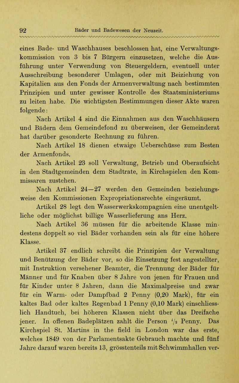 eines Bade- und Waschhauses beschlossen hat, eine Verwaltungs- kommission von 3 bis 7 Bürgern einzusetzen, welche die Aus- führung unter Verwendung von Steuergeldern, eventuell unter Ausschreibung besonderer Umlagen, oder mit Beiziehung von Kapitalien aus den Fonds der Armenverwaltung nach bestimmten Prinzipien und unter gewisser Kontrolle des Staatsministeriums zu leiten habe. Die wichtigsten Bestimmungen dieser Akte waren folgende: Nach Artikel 4 sind die Einnahmen aus den Waschhäusern und Bädern dem Gemeindefond zu überweisen, der Gemeinderat hat darüber gesonderte Rechnung zu führen. Nach Artike] 18 dienen etwaige Ueberschüsse zum Besten der Armenfonds. Nach Artikel 23 soll Verwaltung, Betrieb und Oberaufsicht in den Stadtgemeinden dem Stadtrate, in Kirchspielen den Kom- missaren zustehen. Nach Artikel 24—27 werden den Gemeinden beziehungs- weise den Kommissionen Expropriationsrechte eingeräumt. Artikel 28 legt den Wasserwerkskompagnien eine unentgelt- liche oder möglichst billige Wasserlieferung ans Herz. Nach Artikel 36 müssen für die arbeitende Klasse min- destens doppelt so viel Bäder vorhanden sein als für eine höhere Klasse. Artikel 37 endlich schreibt die Prinzipien der Verwaltung und Benützung der Bäder vor, so die Einsetzung fest angestellter, mit Instruktion versehener Beamter, die Trennung der Bäder für Männer und für Knaben über 8 Jahre von jenen für Frauen und für Kinder unter 8 Jahren, dann die Maximalpreise und zwar für ein Warm- oder Dampfbad 2 Penny (0,20 Mark), für ein kaltes Bad oder kaltes Regenbad 1 Penny (0,10 Mark) einschliess- lich Handtuch, bei höheren Klassen nicht über das Dreifache jener. In offenen Badeplätzen zahlt die Person x/2 Penny. Das Kirchspiel St. Martins in the field in London war das erste, welches 1849 von der Parlamentsakte Gebrauch machte und fünf Jahre darauf waren bereits 13, grösstenteils mit Schwimmhallen ver-