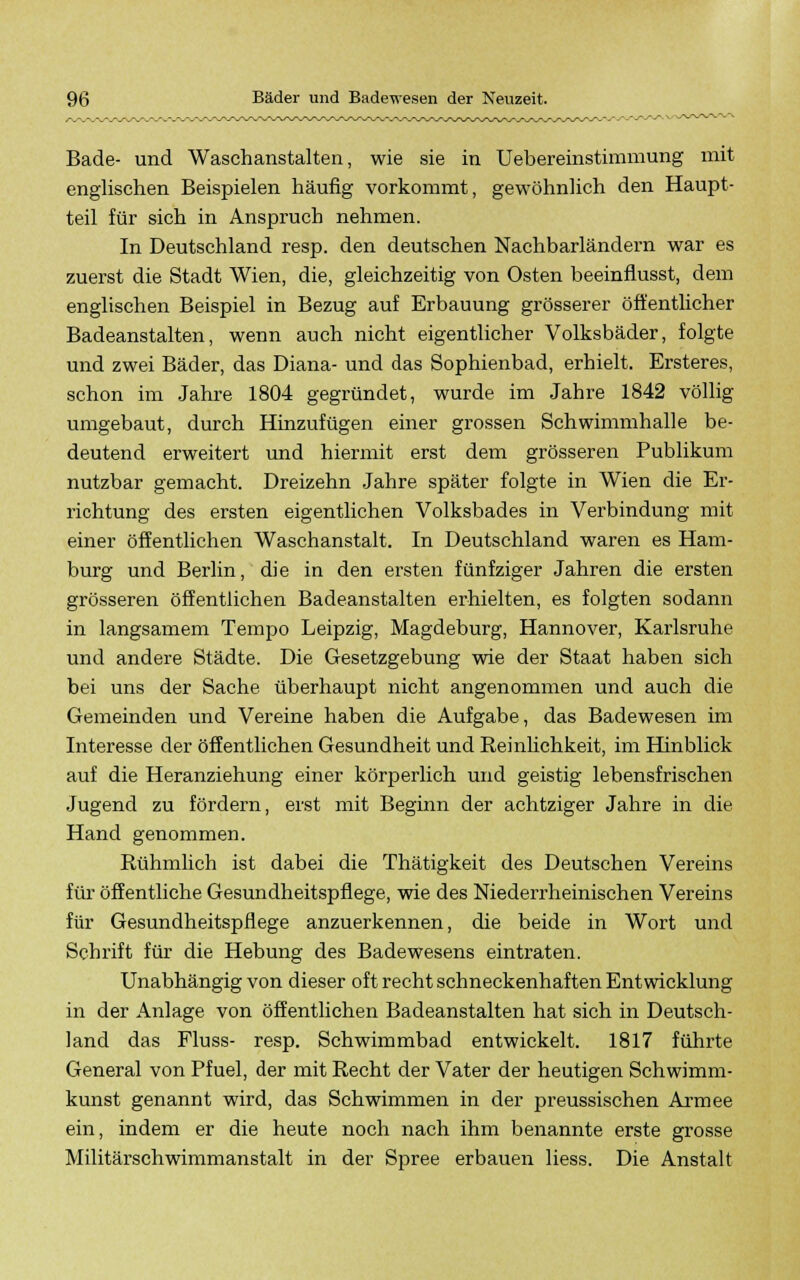 Bade- und Waschanstalten, wie sie in Uebereinstimmung mit englischen Beispielen häufig vorkommt, gewöhnlich den Haupt- teil für sich in Anspruch nehmen. In Deutschland resp. den deutschen Nachbarländern war es zuerst die Stadt Wien, die, gleichzeitig von Osten beeinflusst, dem englischen Beispiel in Bezug auf Erbauung grösserer öffentlicher Badeanstalten, wenn auch nicht eigentlicher Volksbäder, folgte und zwei Bäder, das Diana- und das Sophienbad, erhielt. Ersteres, schon im Jahre 1804 gegründet, wurde im Jahre 1842 völlig umgebaut, durch Hinzufügen einer grossen Schwimmhalle be- deutend erweitert und hiermit erst dem grösseren Publikum nutzbar gemacht. Dreizehn Jahre später folgte in Wien die Er- richtung des ersten eigentlichen Volksbades in Verbindung mit einer öffentlichen Waschanstalt. In Deutschland waren es Ham- burg und Berlin, die in den ersten fünfziger Jahren die ersten grösseren öffentlichen Badeanstalten erhielten, es folgten sodann in langsamem Tempo Leipzig, Magdeburg, Hannover, Karlsruhe und andere Städte. Die Gesetzgebung wie der Staat haben sich bei uns der Sache überhaupt nicht angenommen und auch die Gemeinden und Vereine haben die Aufgabe, das Badewesen im Interesse der öffentlichen Gesundheit und Reinlichkeit, im Hinblick auf die Heranziehung einer körperlich und geistig lebensfrischen Jugend zu fördern, erst mit Beginn der achtziger Jahre in die Hand genommen. Rühmlich ist dabei die Thätigkeit des Deutschen Vereins für öffentliche Gesundheitspflege, wie des Niederrheinischen Vereins für Gesundheitspflege anzuerkennen, die beide in Wort und Schrift für die Hebung des Badewesens eintraten. Unabhängig von dieser oft recht schneckenhaften Entwicklung in der Anlage von öffentlichen Badeanstalten hat sich in Deutsch- land das Fluss- resp. Schwimmbad entwickelt. 1817 führte General von Pfuel, der mit Recht der Vater der heutigen Schwimm- kunst genannt wird, das Schwimmen in der preussischen Armee ein, indem er die heute noch nach ihm benannte erste grosse Militärschwimmanstalt in der Spree erbauen liess. Die Anstalt