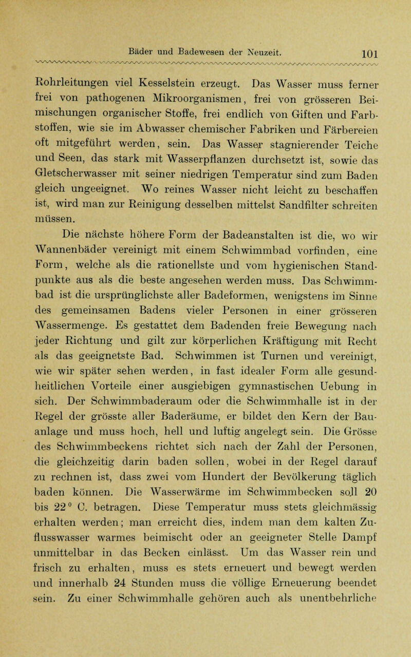 Rohrleitungen viel Kesselstein erzeugt. Das Wasser muss ferner frei von pathogenen Mikroorganismen, frei von grösseren Bei- mischungen organischer Stoffe, frei endlich von Giften und Farb- stoffen, wie sie im Abwasser chemischer Fabriken und Färbereien oft mitgeführt werden, sein. Das Wasser stagnierender Teiche und Seen, das stark mit Wasserpflanzen durchsetzt ist, sowie das Gletscherwasser mit seiner niedrigen Temperatur sind zum Baden gleich ungeeignet. Wo reines Wasser nicht leicht zu beschaffen ist, wird man zur Reinigung desselben mittelst Sandfilter schreiten müssen. Die nächste höhere Form der Badeanstalten ist die, wo wir Wannenbäder vereinigt mit einem Schwimmbad vorfinden, eine Form, welche als die rationellste und vom hygienischen Stand- punkte aus als die beste angesehen werden muss. Das Schwimm- bad ist die ursprünglichste aller Badeformen, wenigstens im Sinne des gemeinsamen Badens vieler Personen in einer grösseren Wassermenge. Es gestattet dem Badenden freie Bewegung nach jeder Richtung und gilt zur körperlichen Kräftigung mit Recht als das geeignetste Bad. Schwimmen ist Turnen und vereinigt, wie wir später sehen werden, in fast idealer Form alle gesund- heitlichen Vorteile einer ausgiebigen gymnastischen Uebung in sich. Der Schwimmbaderaum oder die Schwimmhalle ist in der Regel der grösste aller Baderäume, er bildet den Kern der Bau- anlage und muss hoch, hell und luftig angelegt sein. Die Grösse des Schwimmbeckens richtet sich nach der Zahl der Personen, die gleichzeitig darin baden sollen, wobei in der Regel darauf zu rechnen ist, dass zwei vom Hundert der Bevölkerung täglich baden können. Die Wasserwärme im Schwimmbecken sojl 20 bis 22° C. betragen. Diese Temperatur muss stets gleichmässig erhalten werden; man erreicht dies, indem man dem kalten Zu- flusswasser warmes beimischt oder an geeigneter Stelle Dampf unmittelbar in das Becken einlässt. Um das Wasser rein und frisch zu erhalten, muss es stets erneuert und bewegt werden und innerhalb 24 Stunden muss die völlige Erneuerung beendet sein. Zu einer Schwimmhalle gehören auch als unentbehrliche