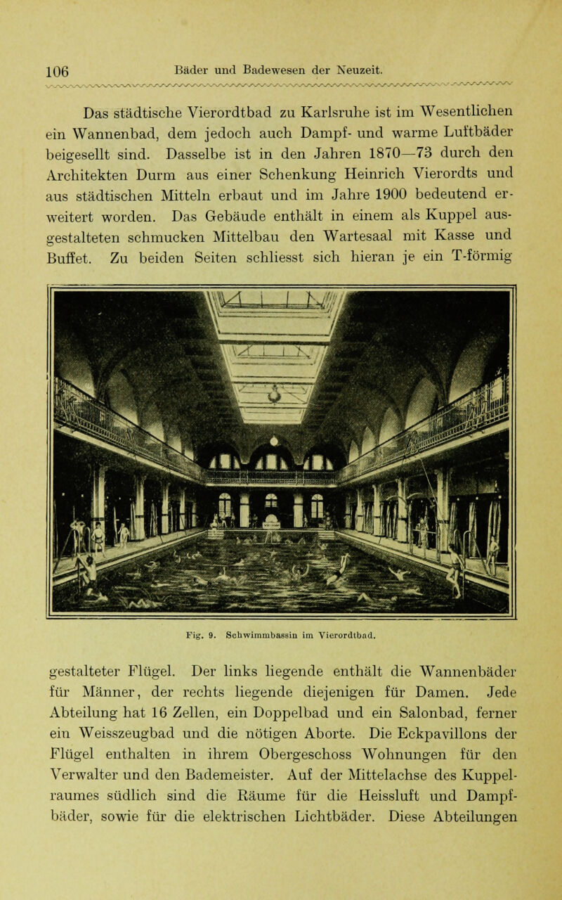 Das städtische Vierordtbad zu Karlsruhe ist im Wesentlichen ein Wannenbad, dem jedoch auch Dampf- und warme Luftbäder beigesellt sind. Dasselbe ist in den Jahren 1870—73 durch den Architekten Durm aus einer Schenkung Heinrich Vierordts und aus städtischen Mitteln erbaut und im Jahre 1900 bedeutend er- weitert worden. Das Gebäude enthält in einem als Kuppel aus- gestalteten schmucken Mittelbau den Wartesaal mit Kasse und Büffet. Zu beiden Seiten schliesst sich hieran je ein T-förmig Fig. 9. Schwimmbassin im Vierordtbad. gestalteter Flügel. Der links liegende enthält die Wannenbäder für Männer, der rechts liegende diejenigen für Damen. Jede Abteilung hat 16 Zellen, ein Doppelbad und ein Salonbad, ferner ein Weisszeugbad und die nötigen Aborte. Die Eckpavillons der Flügel enthalten in ihrem Obergeschoss Wohnungen für den Verwalter und den Bademeister. Auf der Mittelachse des Kuppel- raumes südlich sind die Räume für die Beissluft und Dampf- bäder, sowie für die elektrischen Lichtbäder. Diese Abteilungen