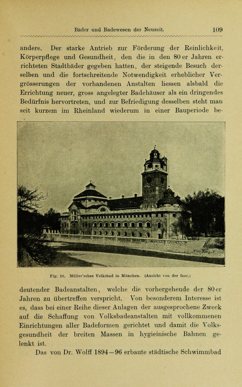 andere. Der starke Antrieb zur Förderung der Reinlichkeit, Körperpflege und Gesundheit, den die in den 80 er Jahren er- richteten Stadtbäder gegeben hatten, der steigende Besuch der- selben und die fortschreitende Notwendigkeit erheblicher Ver- grösserungen der vorhandenen Anstalten liessen alsbald die Errichtung neuer, gross angelegter Badehäuser als ein dringendes Bedürfnis hervortreten, und zur Befriedigung desselben steht man seit kurzem im Rheinland wiederum in einer Bauperiode be- Fig. 10. Müller'sches Volksbad in München. (Ansicht von der Isar.) deutender Badeanstalten, welche die vorhergehende der 80 er Jahren zu übertreffen verspricht. Von besonderem Interesse ist es, dass bei einer Reihe dieser Anlagen der ausgesprochene Zweck auf die Schaffung von Volksbadeanstalten mit vollkommenen Einrichtungen aller Badeformen gerichtet und damit die Volks- gesundheit der breiten Massen in hygieinische Bahnen ge- lenkt ist. Das von Dr. Wolff 1894—96 erbaute städtische Schwimmbad