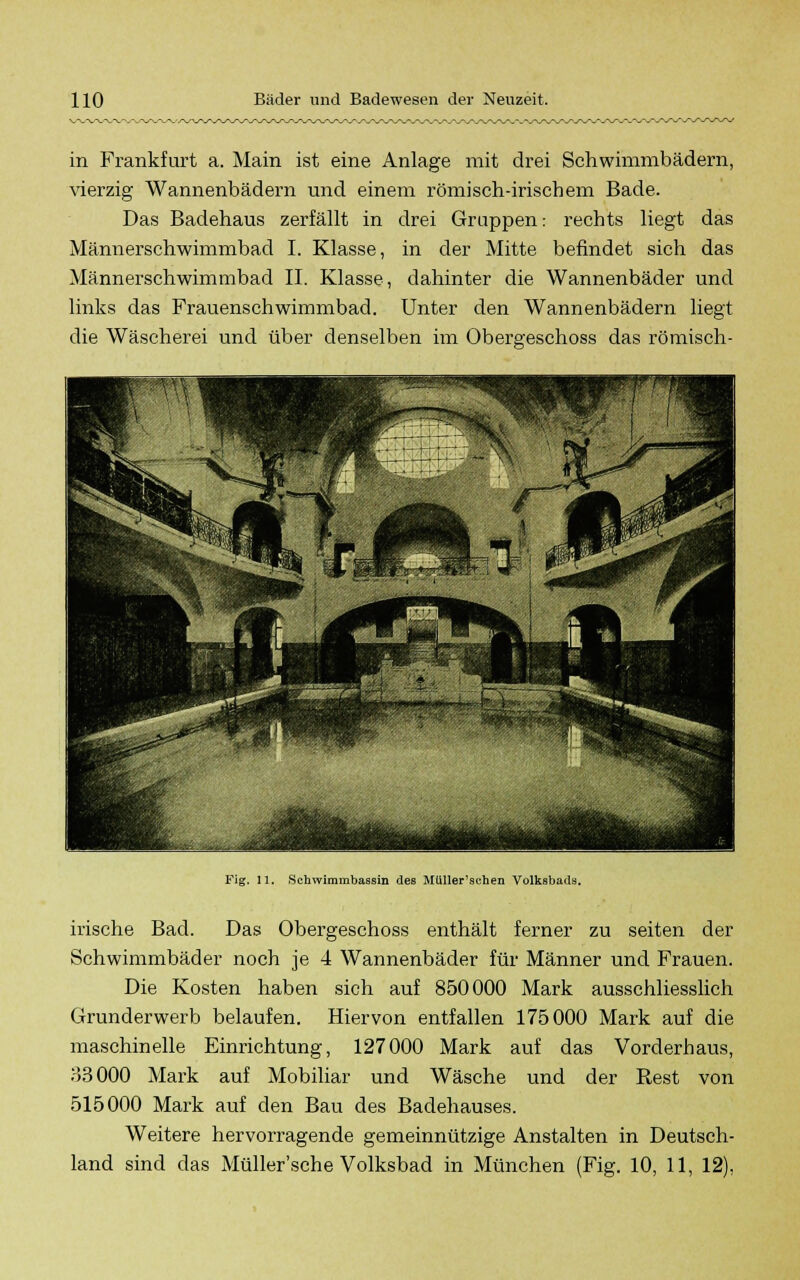 in Frankfurt a. Main ist eine Anlage mit drei Schwimmbädern, vierzig Wannenbädern und einem römisch-irischem Bade. Das Badehaus zerfällt in drei Gruppen: rechts liegt das Männerschwimmbad I. Klasse, in der Mitte befindet sich das Männerschwimmbad IL Klasse, dahinter die Wannenbäder und links das Frauenschwimmbad. Unter den Wannenbädern liegt die Wäscherei und über denselben im Obergeschoss das römisch- 11. Schwimmbassin des Müller'schen Volksbads. irische Bad. Das Obergeschoss enthält ferner zu Seiten der Schwimmbäder noch je 4 Wannenbäder für Männer und Frauen. Die Kosten haben sich auf 850000 Mark ausschliesslich Grunderwerb belaufen. Hiervon entfallen 175000 Mark auf die maschinelle Einrichtung, 127000 Mark auf das Vorderhaus, 83000 Mark auf Mobiliar und Wäsche und der Rest von 515000 Mark auf den Bau des Badehauses. Weitere hervorragende gemeinnützige Anstalten in Deutsch- land sind das Müller'sche Volksbad in München (Fig. 10, 11, 12),