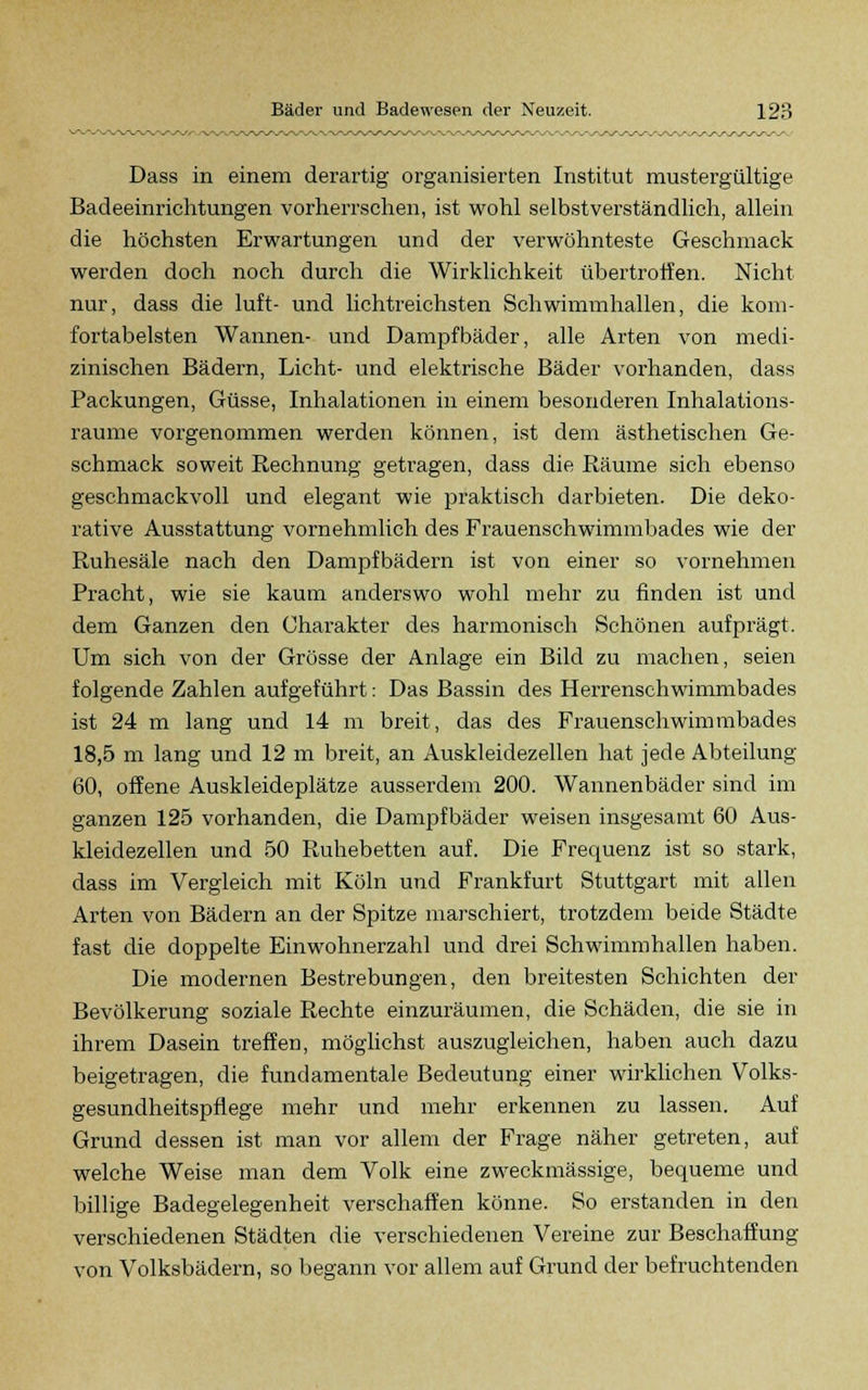 Dass in einem derartig organisierten Institut mustergültige Badeeinrichtungen vorherrschen, ist wohl selbstverständlich, allein die höchsten Erwartungen und der verwöhnteste Geschmack werden doch noch durch die Wirklichkeit übertroffen. Nicht nur, dass die luft- und lichtreichsten Schwimmhallen, die kom- fortabelsten Wannen- und Dampfbäder, alle Arten von medi- zinischen Bädern, Licht- und elektrische Bäder vorhanden, dass Packungen, Güsse, Inhalationen in einem besonderen Inhalations- raume vorgenommen werden können, ist dem ästhetischen Ge- schmack soweit Rechnung getragen, dass die Räume sich ebenso geschmackvoll und elegant wie praktisch darbieten. Die deko- rative Ausstattung vornehmlich des Frauenschwimmbades wie der Ruhesäle nach den Dampfbädern ist von einer so vornehmen Pracht, wie sie kaum anderswo wohl mehr zu finden ist und dem Ganzen den Charakter des harmonisch Schönen aufprägt. Um sich von der Grösse der Anlage ein Bild zu machen, seien folgende Zahlen aufgeführt: Das Bassin des Herrenschwimmbades ist 24 m lang und 14 m breit, das des Frauenscliwimmbades 18,5 m lang und 12 m breit, an Auskleidezellen hat jede Abteilung 60, offene Auskleideplätze ausserdem 200. Wannenbäder sind im ganzen 125 vorhanden, die Dampfbäder weisen insgesamt 60 Aus- kleidezellen und 50 Ruhebetten auf. Die Frequenz ist so stark, dass im Vergleich mit Köln und Frankfurt Stuttgart mit allen Arten von Bädern an der Spitze marschiert, trotzdem beide Städte fast die doppelte Einwohnerzahl und drei Schwimmhallen haben. Die modernen Bestrebungen, den breitesten Schichten der Bevölkerung soziale Rechte einzuräumen, die Schäden, die sie in ihrem Dasein treffen, möglichst auszugleichen, haben auch dazu beigetragen, die fundamentale Bedeutung einer wirklichen Volks- gesundheitspflege mehr und mehr erkennen zu lassen. Auf Grund dessen ist man vor allem der Frage näher getreten, auf welche Weise man dem Volk eine zweckmässige, bequeme und billige Badegelegenheit verschaffen könne. So erstanden in den verschiedenen Städten die verschiedenen Vereine zur Beschaffung von Volksbädern, so begann vor allem auf Grund der befruchtenden