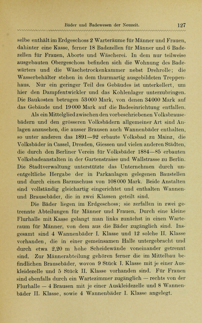 selbe enthält im Erdgeschoss 2 Warteräume für Männer und Frauen, dahinter eine Kasse, ferner 18 Badezellen für Männer und G Bade- zellen für Frauen, Aborte und Wäscherei. In dem nur teilweise ausgebauten Obergeschoss befinden sich die Wohnung des Bade- wärters und die Wäschetrockenkammer nebst Drehrolle; die Wasserbehälter stehen in dem thurmartig ausgebildeten Treppen- haus. Nur ein geringer Teil des Gebäudes ist unterkellert, um hier den Dampfentwickler und das Kohlenlager unterzubringen. Die Baukosten betrugen 53000 Mark, von denen 34000 Mark auf das Gebäude und 19000 Mark auf die Badeeinrichtung entfallen. Als ein Mittelglied zwischen den vorbeschriebenen Volksbrause- bädern und den grösseren Volksbädern allgemeiner Art sind An- lagen anzusehen, die ausser Brausen auch Wannenbäder enthalten, so unter anderen das 1891—92 erbaute Volksbad zu Mainz, die Volksbäder in Cassel, Dresden, Giessen und vielen anderen Städten, die durch den Berliner Verein für Volksbäder 1884—85 erbauten Volksbadeanstalten in der Gartenstrasse und Wallstrasse zu Berlin. Die Stadtverwaltung unterstützte das Unternehmen durch un- entgeltliche Hergabe der in Parkanlagen gelegenen Baustellen und durch einen Barzuschuss von 108000 Mark. Beide Anstalten sind vollständig gleichartig eingerichtet und enthalten Wannen- und Brausebäder, die in zwei Klassen geteilt sind. Die Bäder liegen im Erdgeschoss; sie zerfallen in zwei ge- trennte Abteilungen für Männer und Frauen. Durch eine kleine Flurhalle mit Kasse gelangt man links zunächst in einen Warte- raum für Männer, von dem aus die Bäder zugänglich sind. Ins- gesamt sind 4 Wannenbäder I. Klasse und 12 solche II. Klasse vorhanden, die in einer gemeinsamen Halle untergebracht und durch etwa 2,20 m hohe Scheidewände voneinander getrennt sind. Zur Männerabteilung gehören ferner die im Mittelbau be- findlichen Brausebäder, wovon 9 Stück I. Klasse mit je einer Aus- kleidezelle und 5 Stück IL Klasse vorhanden sind. Für Frauen sind ebenfalls durch ein Wartezimmer zugänglich — rechts von der Flurhalle — 4 Brausen mit je einer Auskleidezelle und 8 Wannen- bäder II. Klasse, sowie 4 Wannenbäder I. Klasse angelegt.