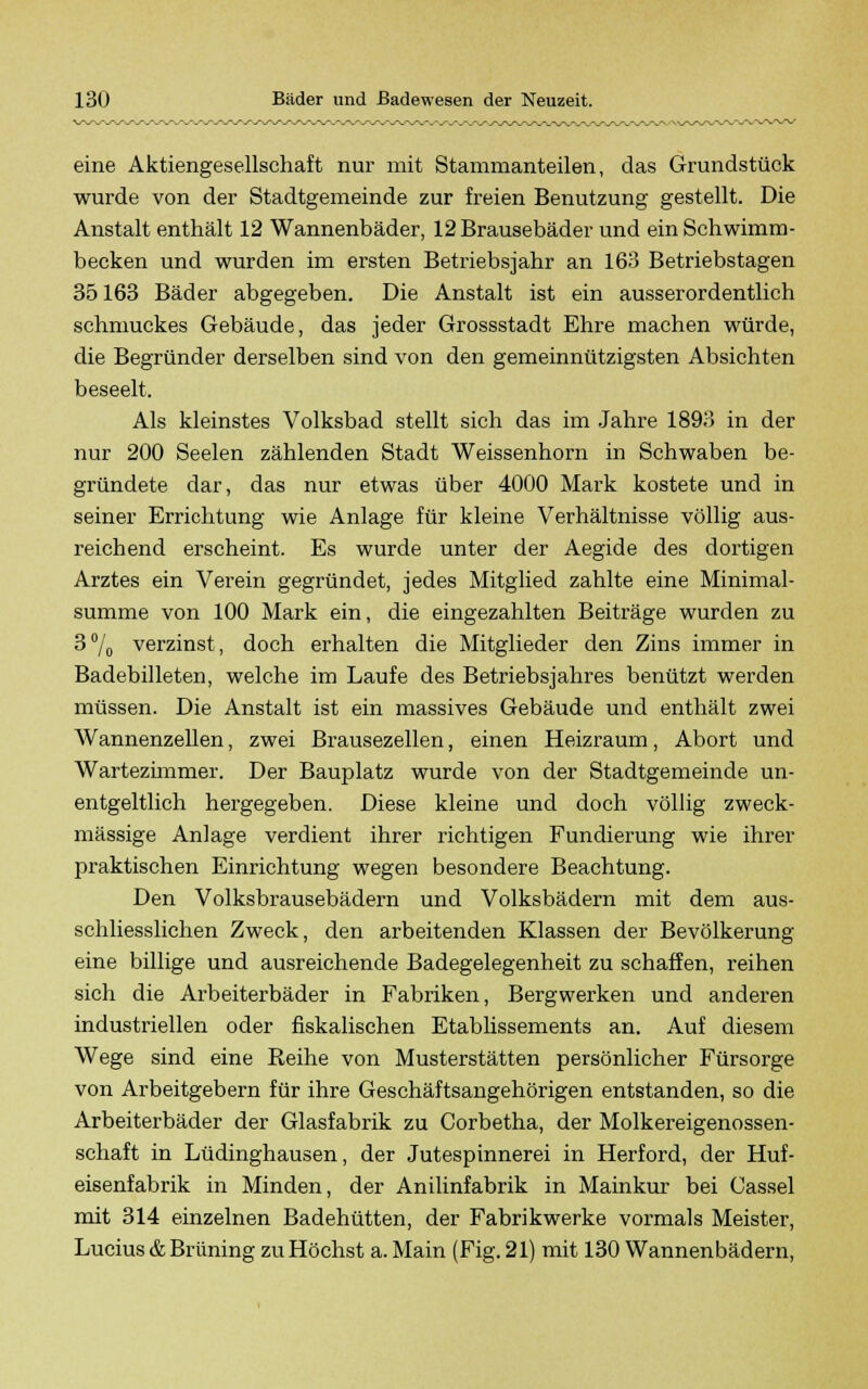 eine Aktiengesellschaft nur mit Stammanteilen, das Grundstück wurde von der Stadtgemeinde zur freien Benutzung gestellt. Die Anstalt enthält 12 Wannenbäder, 12 Brausebäder und ein Schwimm- becken und wurden im ersten Betriebsjahr an 163 Betriebstagen 35163 Bäder abgegeben. Die Anstalt ist ein ausserordentlich schmuckes Gebäude, das jeder Grossstadt Ehre machen würde, die Begründer derselben sind von den gemeinnützigsten Absichten beseelt. Als kleinstes Volksbad stellt sich das im Jahre 1893 in der nur 200 Seelen zählenden Stadt Weissenhorn in Schwaben be- gründete dar, das nur etwas über 4000 Mark kostete und in seiner Errichtung wie Anlage für kleine Verhältnisse völlig aus- reichend erscheint. Es wurde unter der Aegide des dortigen Arztes ein Verein gegründet, jedes Mitglied zahlte eine Minimal- summe von 100 Mark ein, die eingezahlten Beiträge wurden zu 3% verzinst, doch erhalten die Mitglieder den Zins immer in Badebilleten, welche im Laufe des Betriebsjahres benützt werden müssen. Die Anstalt ist ein massives Gebäude und enthält zwei Wannenzellen, zwei Brausezellen, einen Heizraum, Abort und Wartezimmer. Der Bauplatz wurde von der Stadtgemeinde un- entgeltlich hergegeben. Diese kleine und doch völlig zweck- mässige Anlage verdient ihrer richtigen Fundierung wie ihrer praktischen Einrichtung wegen besondere Beachtung. Den Volksbrausebädern und Volksbädern mit dem aus- schliesslichen Zweck, den arbeitenden Klassen der Bevölkerung eine billige und ausreichende Badegelegenheit zu schaffen, reihen sich die Arbeiterbäder in Fabriken, Bergwerken und anderen industriellen oder fiskalischen Etablissements an. Auf diesem Wege sind eine Reihe von Musterstätten persönlicher Fürsorge von Arbeitgebern für ihre Geschäftsangehörigen entstanden, so die Arbeiterbäder der Glasfabrik zu Corbetha, der Molkereigenossen- schaft in Lüdinghausen, der Jutespinnerei in Herford, der Huf- eisenfabrik in Minden, der Anilinfabrik in Mainkur bei Cassel mit 314 einzelnen Badehütten, der Fabrikwerke vormals Meister, Lucius & Brüning zu Höchst a. Main (Fig. 21) mit 130 Wannenbädern,