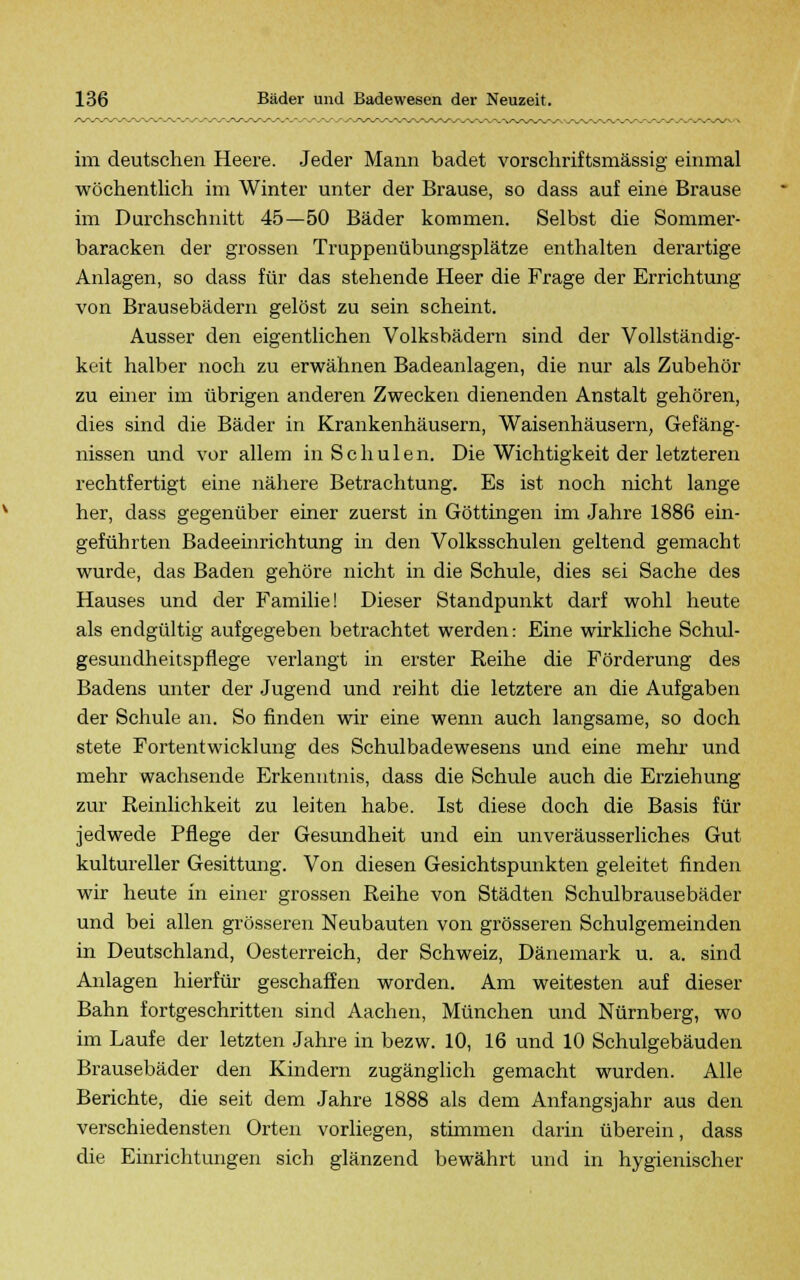 im deutschen Heere. Jeder Mann badet vorschriftsmässig einmal wöchentlich im Winter unter der Brause, so dass auf eine Brause im Durchschnitt 45—50 Bäder kommen. Selbst die Sommer- baracken der grossen Truppenübungsplätze enthalten derartige Anlagen, so dass für das stehende Heer die Frage der Errichtung von Brausebädern gelöst zu sein scheint. Ausser den eigentlichen Volksbädern sind der Vollständig- keit halber noch zu erwähnen Badeanlagen, die nur als Zubehör zu einer im übrigen anderen Zwecken dienenden Anstalt gehören, dies sind die Bäder in Krankenhäusern, Waisenhäusern, Gefäng- nissen und vor allem in Schulen. Die Wichtigkeit der letzteren rechtfertigt eine nähere Betrachtung. Es ist noch nicht lange her, dass gegenüber einer zuerst in Göttingen im Jahre 1886 ein- geführten Badeeinrichtung in den Volksschulen geltend gemacht wurde, das Baden gehöre nicht in die Schule, dies sei Sache des Hauses und der Familie! Dieser Standpunkt darf wohl heute als endgültig aufgegeben betrachtet werden: Eine wirkliche Schul- gesundheitspflege verlangt in erster Reihe die Förderung des Badens unter der Jugend und reiht die letztere an die Aufgaben der Schule an. So finden wir eine wenn auch langsame, so doch stete Fortentwicklung des Schulbadewesens und eine mehr und mehr wachsende Erkenntnis, dass die Schule auch die Erziehung zur Reinlichkeit zu leiten habe. Ist diese doch die Basis für jedwede Pflege der Gesundheit und ein unveräusserliches Gut kultureller Gesittung. Von diesen Gesichtspunkten geleitet finden wir heute in einer grossen Reihe von Städten Schulbrausebäder und bei allen grösseren Neubauten von grösseren Schulgemeinden in Deutschland, Oesterreich, der Schweiz, Dänemark u. a. sind Anlagen hierfür geschaffen worden. Am weitesten auf dieser Bahn fortgeschritten sind Aachen, München und Nürnberg, wo im Laufe der letzten Jahre in bezw. 10, 16 und 10 Schulgebäuden Brausebäder den Kindern zugänglich gemacht wurden. Alle Berichte, die seit dem Jahre 1888 als dem Anfangsjahr aus den verschiedensten Orten vorliegen, stimmen darin überein, dass die Einrichtungen sich glänzend bewährt und in hygienischer