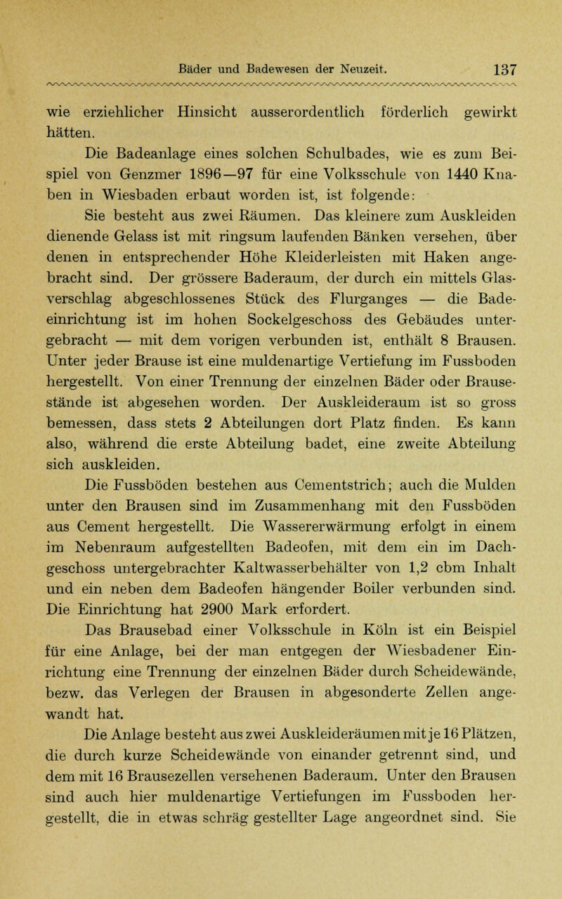 wie erziehlicher Hinsicht ausserordentlich förderlich gewirkt hätten. Die Badeanlage eines solchen Schulbades, wie es zum Bei- spiel von Genzmer 1896—97 für eine Volksschule von 1440 Kna- ben in Wiesbaden erbaut worden ist, ist folgende: Sie besteht aus zwei Bäumen. Das kleinere zum Auskleiden dienende Gelass ist mit ringsum laufenden Bänken versehen, über denen in entsprechender Höhe Kleiderleisten mit Haken ange- bracht sind. Der grössere Baderaum, der durch ein mittels Glas- verschlag abgeschlossenes Stück des Flurganges — die Bade- einrichtung ist im hohen Sockelgeschoss des Gebäudes unter- gebracht — mit dem vorigen verbunden ist, enthält 8 Brausen. Unter jeder Brause ist eine muldenartige Vertiefung im Fussboden hergestellt. Von einer Trennung der einzelnen Bäder oder Brause- stände ist abgesehen worden. Der Auskleideraum ist so gross bemessen, dass stets 2 Abteilungen dort Platz finden. Es kann also, während die erste Abteilung badet, eine zweite Abteilung sich auskleiden. Die Fussboden bestehen aus Cementstrich; auch die Mulden unter den Brausen sind im Zusammenhang mit den Fussboden aus Cement hergestellt. Die Wassererwärmung erfolgt in einem im Nebenraum aufgestellten Badeofen, mit dem ein im Dach- geschoss untergebrachter Kaltwasserbehälter von 1,2 cbm Inhalt und ein neben dem Badeofen hängender Boiler verbunden sind. Die Einrichtung hat 2900 Mark erfordert. Das Brausebad einer Volksschule in Köln ist ein Beispiel für eine Anlage, bei der man entgegen der Wiesbadener Ein- richtung eine Trennung der einzelnen Bäder durch Scheidewände, bezw. das Verlegen der Brausen in abgesonderte Zellen ange- wandt hat. Die Anlage besteht aus zwei Auskleideräumen mit je 16 Plätzen, die durch kurze Scheidewände von einander getrennt sind, und dem mit 16 Brausezellen versehenen Baderaum. Unter den Brausen sind auch hier muldenartige Vertiefungen im Fussboden her- gestellt, die in etwas schräg gestellter Lage angeordnet sind. Sie