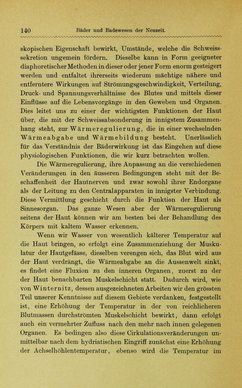 skopischen Eigenschaft bewirkt, Umstände, welche die Schweiss- sekretion ungemein fördern. Dieselbe kann in Form geeigneter diaphoretischer Methoden in dieser oder jener Form enorm gesteigert werden und entfaltet ihrerseits wiederum mächtige nähere und entferntere Wirkungen auf Strömungsgeschwindigkeit, Verteilung, Druck- und Spannungsverhältnisse des Blutes und mittels dieser Einflüsse auf die Lebensvorgänge in den Geweben und Organen. Dies leitet uns zu einer der wichtigsten Funktionen der Haut über, die mit der Schweissabsonderung in innigstem Zusammen- hang steht, zur Wärmeregulierung, die in einer wechselnden Wärmeabgabe und Wärmebildung besteht. Unerlässlich für das Verständnis der Bäderwirkung ist das Eingehen auf diese physiologischen Funktionen, die wir kurz betrachten wollen. Die Wärmeregulierung, ihre Anpassung an die verschiedenen Veränderungen in den äusseren Bedingungen steht mit der Be- schaffenheit der Hautnerven und zwar sowohl ihrer Endorgane als der Leitung zu den Centralapparaten in innigster Verbindung. Diese Vermittlung geschieht durch die Funktion der Haut als Sinnesorgan. Das ganze Wesen aber der Wärmeregulierung seitens der Haut können wir am besten bei der Behandlung des Körpers mit kaltem Wasser erkennen. Wenn wir Wasser von wesentlich kälterer Temperatur auf die Haut bringen, so erfolgt eine Zusammenziehung der Musku- latur der Hautgefässe, dieselben verengen sich, das Blut wird aus der Haut verdrängt, die Wärmeabgabe an die Aussenwelt sinkt, es findet eine Fluxion zu den inneren Organen, zuerst zu der der Haut benachbarten Muskelschicht statt. Dadurch wird, wie von Winternitz, dessen ausgezeichneten Arbeiten wir den grössten Teil unserer Kenntnisse auf diesem Gebiete verdanken, festgestellt ist, eine Erhöhung der Temperatur in der von reichlicheren Blutmassen durchströmten Muskelschicht bewirkt, dann erfolgt auch ein vermehrter Zufluss nach den mehr nach innen gelegenen Organen. Es bedingen also diese Cirkulationsveränderungen un- mittelbar nach dem hydriatischen Eingriff zunächst eine Erhöhung der Achselhöhlentemperatur, ebenso wird die Temperatur im