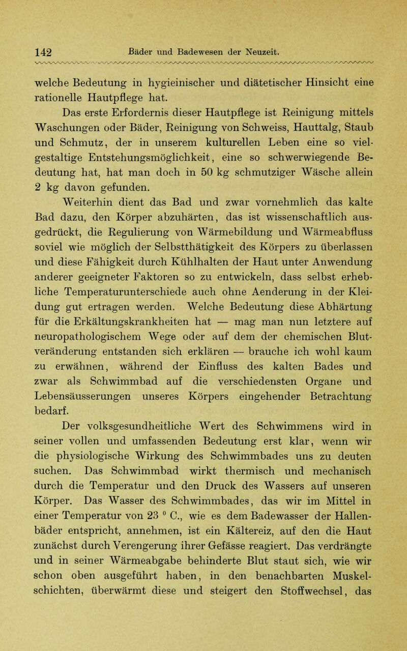 welche Bedeutung in hygieinischer und diätetischer Hinsicht eine rationelle Hautpflege hat. Das erste Erfordernis dieser Hautpflege ist Reinigung mittels Waschungen oder Bäder, Reinigung von Schweiss, Hauttalg, Staub und Schmutz, der in unserem kulturellen Leben eine so viel- gestaltige Entstehungsmöglichkeit, eine so schwerwiegende Be- deutung hat, hat man doch in 50 kg schmutziger Wäsche allein 2 kg davon gefunden. Weiterhin dient das Bad und zwar vornehmlich das kalte Bad dazu, den Körper abzuhärten, das ist wissenschaftlich aus- gedrückt, die Regulierung von Wärmebildung und Wärmeabfluss soviel wie möglich der Selbstthätigkeit des Körpers zu überlassen und diese P'ähigkeit durch Kühlhalten der Haut unter Anwendung anderer geeigneter Faktoren so zu entwickeln, dass selbst erheb- liche Temperaturunterschiede auch ohne Aenderung in der Klei- dung gut ertragen werden. Welche Bedeutung diese Abhärtung für die Erkältungskrankheiten hat — mag man nun letztere auf neuropathologischem Wege oder auf dem der chemischen Blut- veränderung entstanden sich erklären — brauche ich wohl kaum zu erwähnen, während der Einfluss des kalten Bades und zwar als Schwimmbad auf die verschiedensten Organe und Lebensäusserungen unseres Körpers eingehender Betrachtung bedarf. Der volksgesundheitliche Wert des Schwimmens wird in seiner vollen und umfassenden Bedeutung erst klar, wenn wir die physiologische Wirkung des Schwimmbades uns zu deuten suchen. Das Schwimmbad wirkt thermisch und mechanisch durch die Temperatur und den Druck des Wassers auf unseren Körper. Das Wasser des Schwimmbades, das wir im Mittel in einer Temperatur von 23 ° C, wie es dem Badewasser der Hallen- bäder entspricht, annehmen, ist ein Kältereiz, auf den die Haut zunächst durch Verengerung ihrer Gefässe reagiert. Das verdrängte und in seiner Wärmeabgabe behinderte Blut staut sich, wie wir schon oben ausgeführt haben, in den benachbarten Muskel- schichten, überwärmt diese und steigert den Stoffwechsel, das