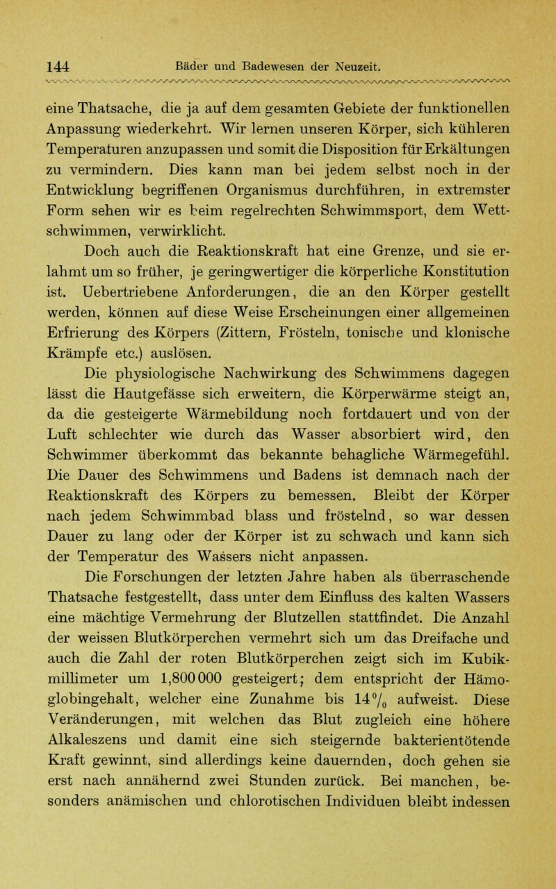 eine Thatsache, die ja auf dem gesamten Gebiete der funktionellen Anpassung wiederkehrt. Wir lernen unseren Körper, sich kühleren Temperaturen anzupassen und somit die Disposition für Erkältungen zu vermindern. Dies kann man bei jedem selbst noch in der Entwicklung begriffenen Organismus durchführen, in extremster Form sehen wir es beim regelrechten Schwimmsport, dem Wett- schwimmen, verwirklicht. Doch auch die Reaktionskraft hat eine Grenze, und sie er- lahmt um so früher, je geringwertiger die körperliche Konstitution ist. Uebertriebene Anforderungen, die an den Körper gestellt werden, können auf diese Weise Erscheinungen einer allgemeinen Erfrierung des Körpers (Zittern, Frösteln, tonische und klonische Krämpfe etc.) auslösen. Die physiologische Nachwirkung des Schwimmens dagegen lässt die Hautgefässe sich erweitern, die Körperwärme steigt an, da die gesteigerte Wärmebildung noch fortdauert und von der Luft schlechter wie durch das Wasser absorbiert wird, den Schwimmer überkommt das bekannte behagliche Wärmegefühl. Die Dauer des Schwimmens und Badens ist demnach nach der Reaktionskraft des Körpers zu bemessen. Bleibt der Körper nach jedem Schwimmbad blass und fröstelnd, so war dessen Dauer zu lang oder der Körper ist zu schwach und kann sich der Temperatur des Wassers nicht anpassen. Die Forschungen der letzten Jahre haben als überraschende Thatsache festgestellt, dass unter dem Einfluss des kalten Wassers eine mächtige Vermehrung der Blutzellen stattfindet. Die Anzahl der weissen Blutkörperchen vermehrt sich um das Dreifache und auch die Zahl der roten Blutkörperchen zeigt sich im Kubik- millimeter um 1,800000 gesteigert; dem entspricht der Hämo- globingehalt, welcher eine Zunahme bis 14% aufweist. Diese Veränderungen, mit welchen das Blut zugleich eine höhere Alkaleszens und damit eine sich steigernde bakterientötende Kraft gewinnt, sind allerdings keine dauernden, doch gehen sie erst nach annähernd zwei Stunden zurück. Bei manchen, be- sonders anämischen und chlorotischen Individuen bleibt indessen