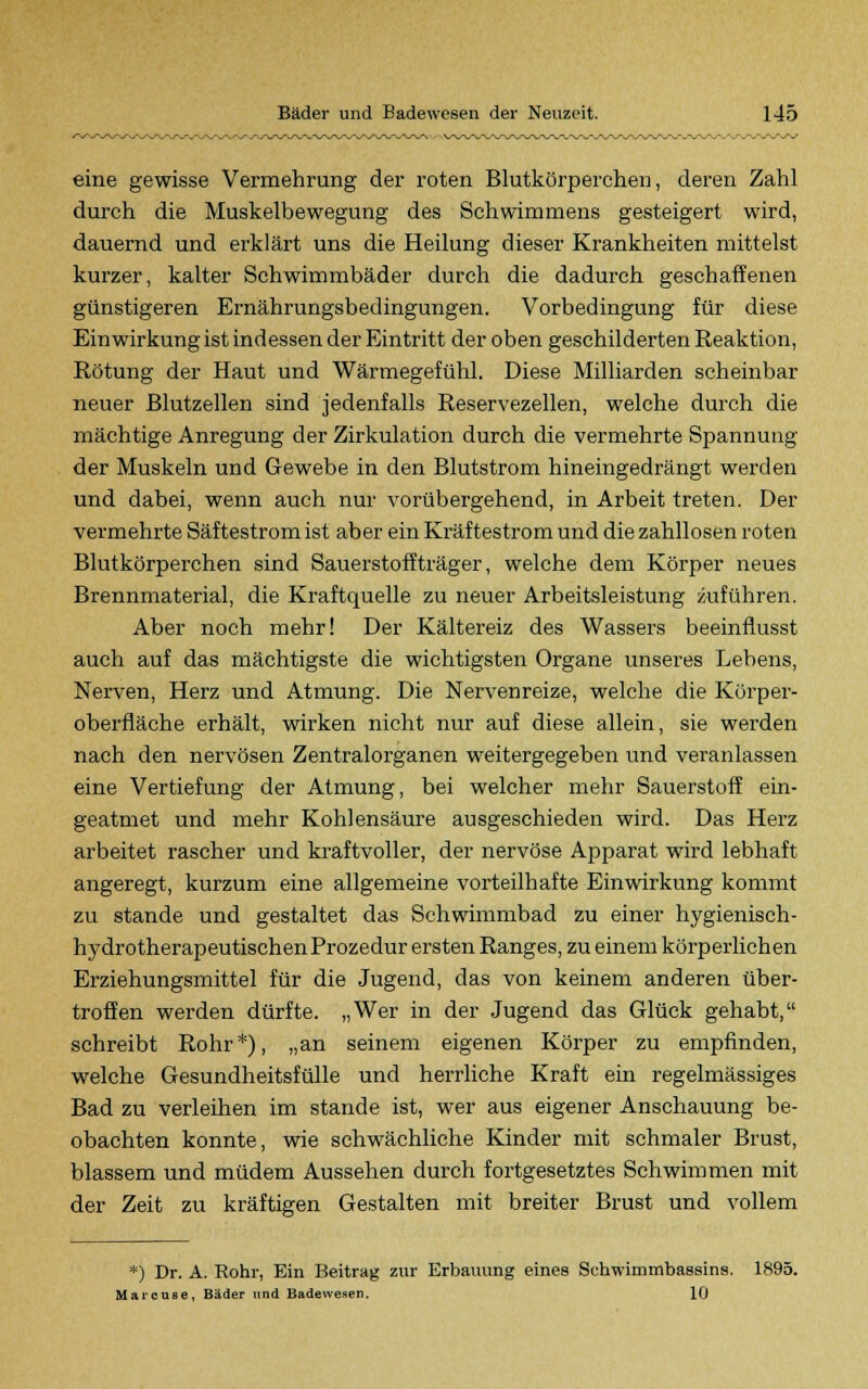 eine gewisse Vermehrung der roten Blutkörperchen, deren Zahl durch die Muskelbewegung des Schwimmens gesteigert wird, dauernd und erklärt uns die Heilung dieser Krankheiten mittelst kurzer, kalter Schwimmbäder durch die dadurch geschaffenen günstigeren Ernährungsbedingungen. Vorbedingung für diese Einwirkung ist indessen der Eintritt der oben geschilderten Reaktion, Rötung der Haut und Wärmegefühl. Diese Milliarden scheinbar neuer Blutzellen sind jedenfalls Reservezellen, welche durch die mächtige Anregung der Zirkulation durch die vermehrte Spannung der Muskeln und Gewebe in den Blutstrom hineingedrängt werden und dabei, wenn auch nur vorübergehend, in Arbeit treten. Der vermehrte Säftestrom ist aber ein Kräftestrom und die zahllosen roten Blutkörperchen sind Sauerstoffträger, welche dem Körper neues Brennmaterial, die Kraftquelle zu neuer Arbeitsleistung zuführen. Aber noch mehr! Der Kältereiz des Wassers beeinflusst auch auf das mächtigste die wichtigsten Organe unseres Lebens, Nerven, Herz und Atmung. Die Nervenreize, welche die Körper- oberfläche erhält, wirken nicht nur auf diese allein, sie werden nach den nervösen Zentralorganen weitergegeben und veranlassen eine Vertiefung der Atmung, bei welcher mehr Sauerstoff ein- geatmet und mehr Kohlensäure ausgeschieden wird. Das Herz arbeitet rascher und kraftvoller, der nervöse Apparat wird lebhaft angeregt, kurzum eine allgemeine vorteilhafte Einwirkung kommt zu stände und gestaltet das Schwimmbad zu einer hygienisch- hydrotherapeutischen Prozedur ersten Ranges, zu einem körperlichen Erziehungsmittel für die Jugend, das von keinem anderen über- troffen werden dürfte. „Wer in der Jugend das Glück gehabt, schreibt Rohr*), „an seinem eigenen Körper zu empfinden, welche Gesundheitsfülle und herrliche Kraft ein regelmässiges Bad zu verleihen im stände ist, wer aus eigener Anschauung be- obachten konnte, wie schwächliche Kinder mit schmaler Brust, blassem und müdem Aussehen durch fortgesetztes Schwimmen mit der Zeit zu kräftigen Gestalten mit breiter Brust und vollem *) Dr. A. Rohr, Ein Beitrag zur Erbauung eines Schwimmbassins. 1895. Marcuse, Bäder und Badewesen. 10