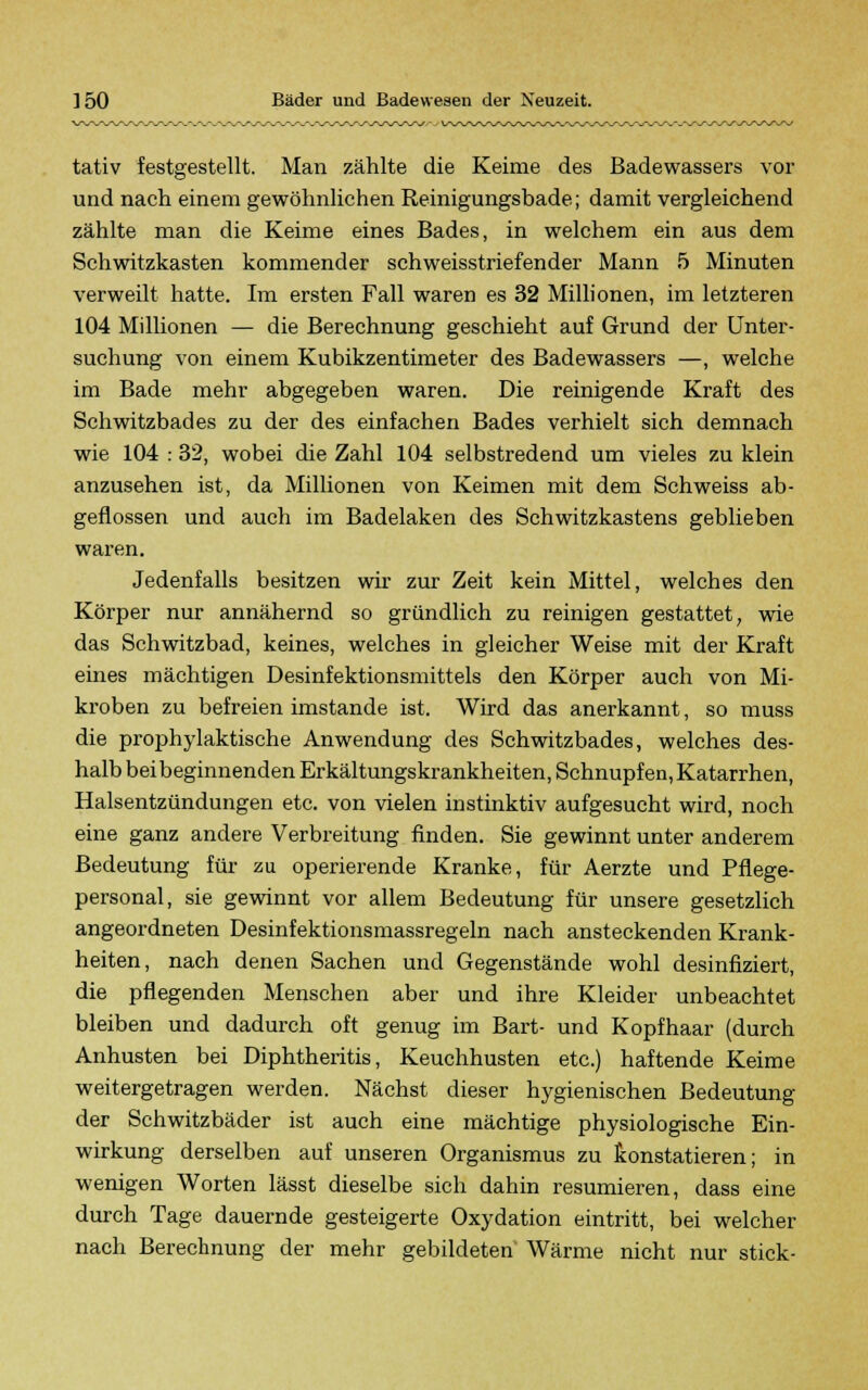 tativ festgestellt. Man zählte die Keime des Badewassers vor und nach einem gewöhnlichen Reinigungsbade; damit vergleichend zählte man die Keime eines Bades, in welchem ein aus dem Schwitzkasten kommender schweisstriefender Mann 5 Minuten verweilt hatte. Im ersten Fall waren es 32 Millionen, im letzteren 104 Millionen — die Berechnung geschieht auf Grund der Unter- suchung von einem Kubikzentimeter des Badewassers —, welche im Bade mehr abgegeben waren. Die reinigende Kraft des Schwitzbades zu der des einfachen Bades verhielt sich demnach wie 104 : 32, wobei die Zahl 104 selbstredend um vieles zu klein anzusehen ist, da Millionen von Keimen mit dem Schweiss ab- geflossen und auch im Badelaken des Schwitzkastens geblieben waren. Jedenfalls besitzen wir zur Zeit kein Mittel, welches den Körper nur annähernd so gründlich zu reinigen gestattet, wie das Schwitzbad, keines, welches in gleicher Weise mit der Kraft eines mächtigen Desinfektionsmittels den Körper auch von Mi- kroben zu befreien imstande ist. Wird das anerkannt, so muss die prophylaktische Anwendung des Schwitzbades, welches des- halb beibeginnenden Erkältungskrankheiten, Schnupfen, Katarrhen, Halsentzündungen etc. von vielen instinktiv aufgesucht wird, noch eine ganz andere Verbreitung finden. Sie gewinnt unter anderem Bedeutung für zu operierende Kranke, für Aerzte und Pflege- personal, sie gewinnt vor allem Bedeutung für unsere gesetzlich angeordneten Desinfektionsmassregeln nach ansteckenden Krank- heiten, nach denen Sachen und Gegenstände wohl desinfiziert, die pflegenden Menschen aber und ihre Kleider unbeachtet bleiben und dadurch oft genug im Bart- und Kopfhaar (durch Anhusten bei Diphtheritis, Keuchhusten etc.) haftende Keime weitergetragen werden. Nächst dieser hygienischen Bedeutung der Schwitzbäder ist auch eine mächtige physiologische Ein- wirkung derselben auf unseren Organismus zu konstatieren; in wenigen Worten lässt dieselbe sich dahin resümieren, dass eine durch Tage dauernde gesteigerte Oxydation eintritt, bei welcher nach Berechnung der mehr gebildeten Wärme nicht nur stick-