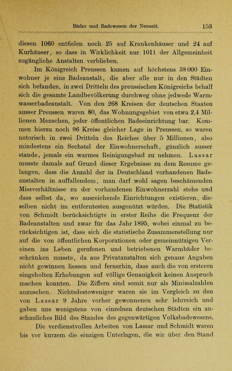 diesen 1060 entfielen noch 25 auf Krankenhäuser und 24 auf Kurhäuser, so dass in Wirklichkeit nur 1011 der Allgemeinheit zugängliche Anstalten verblieben. Im Königreich Preussen kamen auf höchstens 38 000 Ein- wohner je eine Badeanstalt, die aber alle nur in den Städten sich befanden, in zwei Dritteln des preussischen Königreichs behalf sich die gesamte Landbevölkerung durchweg ohne jedwede Warm- wasserbadeanstalt. Von den 268 Kreisen der deutschen Staaten ausser Preussen waren 80, das Wohnungsgebiet von etwa 2,4 Mil- lionen Menschen, jeder öffentlichen Badeeinrichtung bar. Kom- men hierzu noch 96 Kreise gleicher Lage in Preussen, so waren notorisch in zwei Dritteln des Reiches über 5 Millionen, also mindestens ein Sechstel der Einwohnerschaft, gänzlich ausser stände, jemals ein warmes Reinigungsbad zu nehmen. Lassar musste damals auf Grund dieser Ergebnisse zu dem Resume ge- langen, dass die Anzahl der in Deutschland vorhandenen Bade- anstalten in auffallendem, man darf wohl sagen beschämenden Missverhältnisse zu der vorhandenen Einwohnerzahl stehe und dass selbst da, wo ausreichende Einrichtungen existieren, die- selben nicht im entferntesten ausgenützt würden. Die Statistik von Schmidt berücksichtigte in erster Reihe die Frequenz der Badeanstalten und zwar für das Jahr 1895, wobei einmal zu be- rücksichtigen ist, dass sich die statistische Zusammenstellung nur auf die von öffentlichen Korporationen oder gemeinnützigen Ver- einen ins Leben gerufenen und betriebenen Warmbäder be- schränken musste, da aus Privatanstalten sich genaue Angaben nicht gewinnen liessen und fernerhin, dass auch die von ersteren eingeholten Erhebungen auf völlige Genauigkeit keinen Anspruch machen konnten. Die Ziffern sind somit nur als Minimalzahlen anzusehen. Nichtsdestoweniger waren sie im Vergleich zu den von Lassar 9 Jahre vorher gewonnenen sehr lehrreich und gaben uns wenigstens von einzelnen deutschen Städten ein an- schauliches Bild des Standes des gegenwärtigen Volksbadewesens. Die verdienstvollen Arbeiten von Lassar und Schmidt waren bis vor kurzem die einzigen Unterlagen, die wir über den Stand