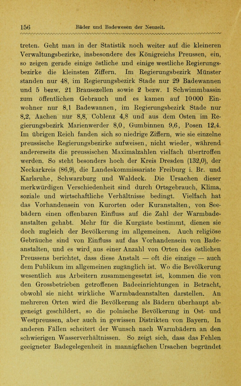 treten. Geht man in der Statistik noch weiter auf die kleineren Verwaltungsbezirke, insbesondere des Königreichs Preussen, ein, so zeigen gerade einige östliche und einige westliche Regierungs- bezirke die kleinsten Ziffern. Im Regierungsbezirk Münster standen nur 48, im Regierungsbezirk Stade nur 29 Badewannen und 5 bezw. 21 Brausezellen sowie 2 bezw. 1 Schwimmbassin zum öffentlichen Gebrauch und es kamen auf 10000 Ein- wohner nur 8,1 Badewannen, im Regierungsbezirk Stade nur 8,2, Aachen nur 8,8, Coblenz 4,8 und aus dem Osten im Re- gierungsbezirk Marienwerder 8,0, Gumbinnen 9,6, Posen 12,4. Im übrigen Reich fanden sich so niedrige Ziffern, wie sie einzelne preussische Regierungsbezirke aufweisen, nicht wieder, während andererseits die preussischen Maximalzahlen vielfach übertroffen werden. So steht besonders hoch der Kreis Dresden (132,0), der Neckarkreis (86,9), die Landeskommissariate Freiburg i. Br. und Karlsruhe, Schwarzburg und Waldeck. Die Ursachen dieser merkwürdigen Verschiedenheit sind durch Ortsgebrauch, Klima, soziale und wirtschaftliche Verhältnisse bedingt. Vielfach hat das Vorhandensein von Kurorten oder Kuranstalten, von See- bädern einen offenbaren Einfluss auf die Zahl der Warmbade- anstalten gehabt. Mehr für die Kurgäste bestimmt, dienen sie doch zugleich der Bevölkerung im allgemeinen. Auch religiöse Gebräuche sind von Einfluss auf das Vorhandensein von Bade- anstalten, und es wird aus einer Anzahl von Orten des östlichen Preussens berichtet, dass diese Anstalt — oft die einzige — auch dem Publikum im allgemeinen zugänglich ist. Wo die Bevölkerung wesentlich aus Arbeitern zusammengesetzt ist, kommen die von den Grossbetrieben getroffenen Badeeinrichtungen in Betracht, obwohl sie nicht wirkliche Warmbadeanstalten darstellen. An mehreren Orten wird die Bevölkerung als Bädern überhaupt ab- geneigt geschildert, so die polnische Bevölkerung in Ost- und Westpreussen, aber auch in gewissen Distrikten von Bayern. In anderen Fällen scheitert der Wunsch nach Warmbädern an den schwierigen Wasserverhältnissen. So zeigt sich, dass das Fehlen geeigneter Badegelegenheit in mannigfachen Ursachen begründet