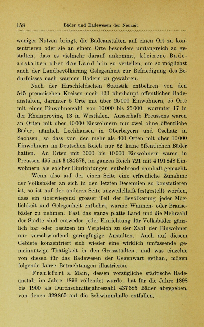 weniger Nutzen bringt, die Badeanstalten auf einen Ort zu kon- zentrieren oder sie an einem Orte besonders umfangreich zu ge- stalten, dass es vielmehr darauf ankommt, kleinere Bade- anstalten über das Land hin zu verteilen, um so möglichst auch der Landbevölkerung Gelegenheit zur Befriedigung des Be- dürfnisses nach warmen Bädern zu gewähren. Nach der Hirschfeldschen Statistik entbehren von den 545 preussischen Kreisen noch 133 überhaupt öffentlicher Bade- anstalten, darunter 5 Orte mit über 25000 Einwohnern, 55 Orte mit einer Einwohnerzahl von 10000 bis 25000, worunter 17 in der Rheinprovinz, 13 in Westfalen. Ausserhalb Preussens waren an Orten mit über 10000 Einwohnern nur zwei ohne öffentliche Bäder, nämlich Lechhausen in Oberbayern und Oschatz in Sachsen, so dass von den mehr als 400 Orten mit über 10000 Einwohnern im Deutschen Reich nur 62 keine öffentlichen Bäder hatten. An Orten mit 3000 bis 10 000 Einwohnern waren in Preussen 495 mit 3184373, im ganzen Reich 721 mit 4191848 Ein- wohnern als solcher Einrichtungen entbehrend namhaft gemacht. Wenn also auf der einen Seite eine erfreuliche Zunahme der Volksbäder an sich in den letzten Decennien zu konstatieren ist, so ist auf der anderen Seite unzweifelhaft festgestellt worden, dass ein überwiegend grosser Teil der Bevölkerung jeder Mög- lichkeit und Gelegenheit entbehrt, warme Wannen- oder Brause- bäder zu nehmen. Fast das ganze platte Land und die Mehrzahl der Städte sind entweder jeder Einrichtung für Volksbäder gänz- lich bar oder besitzen im Vergleich zu der Zahl der Einwohner nur verschwindend geringfügige Anstalten. Auch auf diesem Gebiete konzentriert sich wieder eine wirklich umfassende ge- meinnützige Thätigkeit in den Grossstädten, und was einzelne von diesen für das Badewesen der Gegenwart gethan, mögen folgende kurze Betrachtungen illustrieren. Frankfurt a. Main, dessen vorzügliche städtische Bade- anstalt im Jahre 1896 vollendet wurde, hat für die Jahre 1898 bis 1900 als Durchschnittsjahreszahl 437385 Bäder abgegeben, von denen 329865 auf die Schwimmhalle entfallen.